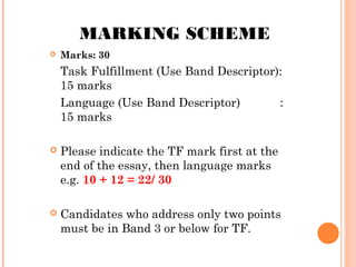 MARKING SCHEME


Marks: 30

Task Fulfillment (Use Band Descriptor):
15 marks
Language (Use Band Descriptor)
:
15 marks


Please indicate the TF mark first at the
end of the essay, then language marks
e.g. 10 + 12 = 22/ 30



Candidates who address only two points
must be in Band 3 or below for TF.

 