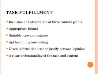 TASK FULFILLMENT


Inclusion and elaboration of three content points



Appropriate format



Suitable tone and register



Apt beginning and ending



Given information used to justify personal opinion



A clear understanding of the task and content

 