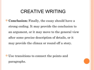 CREATIVE WRITING


Conclusion: Finally, the essay should have a
strong ending. It may provide the conclusion to
an argument, or it may move to the general view
after some precise description of details, or it
may provide the climax or round off a story.



Use transitions to connect the points and
paragraphs.

 
