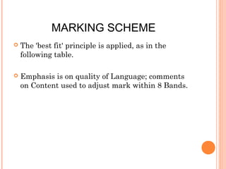 MARKING SCHEME


The 'best fit' principle is applied, as in the
following table.



Emphasis is on quality of Language; comments
on Content used to adjust mark within 8 Bands.

 