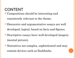 CONTENT

 Compositions

should be interesting and

consistently relevant to the theme.
 Discursive

and argumentative essays are well

developed, logical, based on facts and figures.
 Descriptive

essays have well-developed imagery

(mental picture).
 Narratives

are complex, sophisticated and may

contain devices such as flashbacks.

 