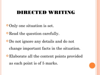 DIRECTED WRITING
 Only

one situation is set.

 Read the
 Do

question carefully.

not ignore any details and do not

change important facts in the situation.
 Elaborate

all the content points provided

as each point is of 5 marks.

 