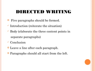 DIRECTED WRITING


Five paragraphs should be formed.



Introduction (reiterate the situation)



Body (elaborate the three content points in
separate paragraphs)



Conclusion



Leave a line after each paragraph.



Paragraphs should all start from the left.

 