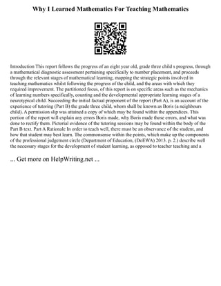 Why I Learned Mathematics For Teaching Mathematics
Introduction This report follows the progress of an eight year old, grade three child s progress, through
a mathematical diagnostic assessment pertaining specifically to number placement, and proceeds
through the relevant stages of mathematical learning, mapping the strategic points involved in
teaching mathematics whilst following the progress of the child, and the areas with which they
required improvement. The partitioned focus, of this report is on specific areas such as the mechanics
of learning numbers specifically, counting and the developmental appropriate learning stages of a
neurotypical child. Succeeding the initial factual proponent of the report (Part A), is an account of the
experience of tutoring (Part B) the grade three child, whom shall be known as Boris (a neighbours
child). A permission slip was attained a copy of which may be found within the appendices. This
portion of the report will explain any errors Boris made, why Boris made those errors, and what was
done to rectify them. Pictorial evidence of the tutoring sessions may be found within the body of the
Part B text. Part A Rationale In order to teach well, there must be an observance of the student, and
how that student may best learn. The commonsense within the points, which make up the components
of the professional judgement circle (Department of Education, (DoEWA) 2013. p. 2.) describe well
the necessary stages for the development of student learning, as opposed to teacher teaching and a
... Get more on HelpWriting.net ...
 