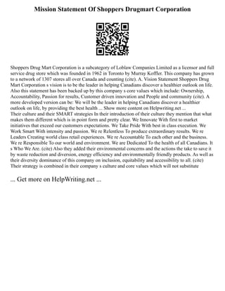 Mission Statement Of Shoppers Drugmart Corporation
Shoppers Drug Mart Corporation is a subcategory of Loblaw Companies Limited as a licensor and full
service drug store which was founded in 1962 in Toronto by Murray Koffler. This company has grown
to a network of 1307 stores all over Canada and counting (cite). A. Vision Statement Shoppers Drug
Mart Corporation s vision is to be the leader in helping Canadians discover a healthier outlook on life.
Also this statement has been backed up by this company s core values which include: Ownership,
Accountability, Passion for results, Customer driven innovation and People and community (cite). A
more developed version can be: We will be the leader in helping Canadians discover a healthier
outlook on life, by providing the best health ... Show more content on Helpwriting.net ...
Their culture and their SMART strategies In their introduction of their culture they mention that what
makes them different which is in point form and pretty clear. We Innovate With first to market
initiatives that exceed our customers expectations. We Take Pride With best in class execution. We
Work Smart With intensity and passion. We re Relentless To produce extraordinary results. We re
Leaders Creating world class retail experiences. We re Accountable To each other and the business.
We re Responsible To our world and environment. We are Dedicated To the health of all Canadians. It
s Who We Are. (cite) Also they added their environmental concerns and the actions the take to save it
by waste reduction and diversion, energy efficiency and environmentally friendly products. As well as
their diversity dominance of this company on inclusion, equitability and accessibility to all. (cite)
Their strategy is combined in their company s culture and core values which will not substitute
... Get more on HelpWriting.net ...
 
