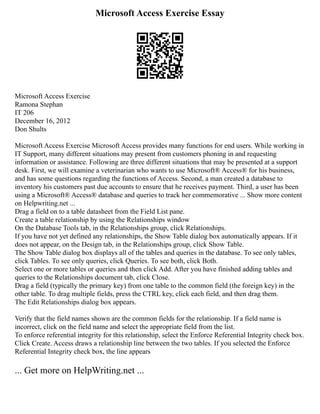 Microsoft Access Exercise Essay
Microsoft Access Exercise
Ramona Stephan
IT 206
December 16, 2012
Don Shults
Microsoft Access Exercise Microsoft Access provides many functions for end users. While working in
IT Support, many different situations may present from customers phoning in and requesting
information or assistance. Following are three different situations that may be presented at a support
desk. First, we will examine a veterinarian who wants to use Microsoft® Access® for his business,
and has some questions regarding the functions of Access. Second, a man created a database to
inventory his customers past due accounts to ensure that he receives payment. Third, a user has been
using a Microsoft® Access® database and queries to track her commemorative ... Show more content
on Helpwriting.net ...
Drag a field on to a table datasheet from the Field List pane.
Create a table relationship by using the Relationships window
On the Database Tools tab, in the Relationships group, click Relationships.
If you have not yet defined any relationships, the Show Table dialog box automatically appears. If it
does not appear, on the Design tab, in the Relationships group, click Show Table.
The Show Table dialog box displays all of the tables and queries in the database. To see only tables,
click Tables. To see only queries, click Queries. To see both, click Both.
Select one or more tables or queries and then click Add. After you have finished adding tables and
queries to the Relationships document tab, click Close.
Drag a field (typically the primary key) from one table to the common field (the foreign key) in the
other table. To drag multiple fields, press the CTRL key, click each field, and then drag them.
The Edit Relationships dialog box appears.
Verify that the field names shown are the common fields for the relationship. If a field name is
incorrect, click on the field name and select the appropriate field from the list.
To enforce referential integrity for this relationship, select the Enforce Referential Integrity check box.
Click Create. Access draws a relationship line between the two tables. If you selected the Enforce
Referential Integrity check box, the line appears
... Get more on HelpWriting.net ...
 