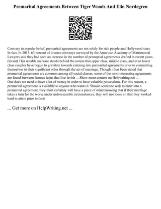 Premarital Agreements Between Tiger Woods And Elin Nordegren
Contrary to popular belief, premarital agreements are not solely for rich people and Hollywood stars.
In fact, In 2013, 63 percent of divorce attorneys surveyed by the American Academy of Matrimonial
Lawyers said they had seen an increase in the number of prenuptial agreements drafted in recent years.
(Grant) This notable increase stands behind the notion that upper class, middle class, and even lower
class couples have begun to gravitate towards entering into premarital agreements prior to committing
themselves to their significant other through the act of marriage. Though it has been stated that
premarital agreements are common among all social classes, some of the most interesting agreements
are found between famous icons that live lavish ... Show more content on Helpwriting.net ...
One does not need to have a lot of money in order to have valuable possessions. For this reason, a
premarital agreement is available to anyone who wants it. Should someone seek to enter into a
premarital agreement, they most certainly will have a piece of mind knowing that if their marriage
takes a turn for the worse under unforeseeable circumstances, they will not loose all that they worked
hard to attain prior to their
... Get more on HelpWriting.net ...
 