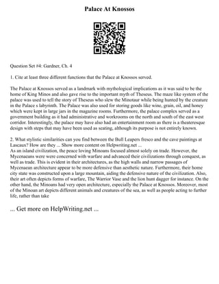 Palace At Knossos
Question Set #4: Gardner, Ch. 4
1. Cite at least three different functions that the Palace at Knossos served.
The Palace at Knossos served as a landmark with mythological implications as it was said to be the
home of King Minos and also gave rise to the important myth of Theseus. The maze like system of the
palace was used to tell the story of Theseus who slew the Minotaur while being hunted by the creature
in the Palace s labyrinth. The Palace was also used for storing goods like wine, grain, oil, and honey
which were kept in large jars in the magazine rooms. Furthermore, the palace complex served as a
government building as it had administrative and workrooms on the north and south of the east west
corridor. Interestingly, the palace may have also had an entertainment room as there is a theateresque
design with steps that may have been used as seating, although its purpose is not entirely known.
2. What stylistic similarities can you find between the Bull Leapers fresco and the cave paintings at
Lascaux? How are they ... Show more content on Helpwriting.net ...
As an island civilization, the peace loving Minoans focused almost solely on trade. However, the
Mycenaeans were were concerned with warfare and advanced their civilizations through conquest, as
well as trade. This is evident in their architectures, as the high walls and narrow passages of
Mycenaean architecture appear to be more defensive than aesthetic nature. Furthermore, their home
city state was constructed upon a large mountain, aiding the defensive nature of the civilization. Also,
their art often depicts forms of warfare, The Warrior Vase and the lion hunt dagger for instance. On the
other hand, the Minoans had very open architecture, especially the Palace at Knossos. Moreover, most
of the Minoan art depicts different animals and creatures of the sea, as well as people acting to further
life, rather than take
... Get more on HelpWriting.net ...
 