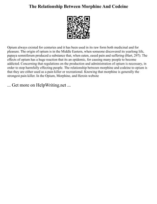 The Relationship Between Morphine And Codeine
Opium always existed for centuries and it has been used in its raw form both medicinal and for
pleasure. The origin of opium is in the Middle Eastern, when someone discovered its yearlong life,
papaya somniferum produced a substance that, when eaten, eased pain and suffering (Hart, 297). The
effects of opium has a huge reaction that its an epidemic, for causing many people to become
addicted. Concerning that regulations on the production and administration of opium is necessary, in
order to stop harmfully effecting people. The relationship between morphine and codeine to opium is
that they are either used as a pain killer or recreational. Knowing that morphine is generally the
strongest pain killer. In the Opium, Morphine, and Heroin website
... Get more on HelpWriting.net ...
 