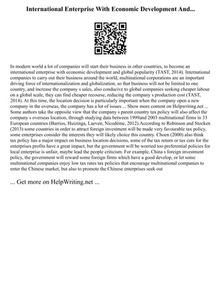International Enterprise With Economic Development And...
In modern world a lot of companies will start their business in other countries, to become an
international enterprise with economic development and global popularity (TAST, 2014). International
companies to carry out their business around the world, multinational corporations are an important
driving force of internationalization and globalization, so that business will not be limited to one
country, and increase the company s sales, also conducive to global companies seeking cheaper labour
on a global scale, they can find cheaper recourse, reducing the company s production cost (TAST,
2014). At this time, the location decision is particularly important when the company open a new
company in the overseas, the company has a lot of issues ... Show more content on Helpwriting.net ...
Some authors take the opposite view that the company s parent country tax policy will also affect the
company s overseas location, through studying data between 1999and 2003 multinational firms in 33
European countries (Barrios, Huizinga, Laeven, Nicodème, 2012).According to Robinson and Stocken
(2013) some countries in order to attract foreign investment will be made very favourable tax policy,
some enterprises consider the interests they will likely choice this country. Choen (2000) also think
tax policy has a major impact on business location decisions, some of the tax return or tax cuts for the
enterprises profits have a great impact, but the government will be worried too preferential policies for
local enterprise is unfair, maybe lead the people criticism. For example, China s foreign investment
policy, the government will reward some foreign firms which have a good develop, or let some
multinational companies enjoy low tax rates tax policies that encourage multinational companies to
enter the Chinese market, but also to promote the Chinese enterprises seek out
... Get more on HelpWriting.net ...
 