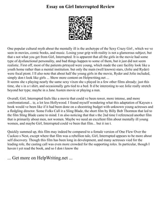 Essay on Girl Interrupted Review
One popular cultural myth about the mentally ill is the archetype of the Sexy Crazy Girl , which we ve
seen in movies, comic books, and music. Losing your grip with reality is not a glamorous subject, but
that s not what you get from Girl, Interrupted. It is apparent that all the girls in the movie had some
type of dysfunctional personality, and bad things happen to some of them, but it just did not seem
realistic. First off, most of the patients prtrayed were young, which made the care facility look like a
youth home rather than a mental institution. but only the main (well known) stars, (Jolie and Ryder)
were focal piont. I ll also note that about half the young girls in the movie, Ryder and Jolie included,
simply don t look like girls ... Show more content on Helpwriting.net ...
It seems she s playing nearly the same sexy vixen she s played in a few other films already; just this
time, she s in a t shirt, and occasionally gets tied to a bed. It d be interesting to see Jolie really stretch
beyond her type; maybe in a Jane Austen movie or playing a nun.
Overall, Girl, Interrupted feels like a movie that could ve been rawer, more intense, and more
confrontational... ie, a lot less Hollywood. I found myself wondering what this adaptation of Kaysen s
book would ve been like if it had been done on a shoestring budget with unknown young actresses and
a fledgling director. Some Folks Call it a Sling Blade, the short film by Billy Bob Thornton that led to
the film Sling Blade came to mind. I m also noticing that that s the 2nd time I referenced another film
that is primarily about men, not women. Maybe we need an excellent film about mentally ill young
women, and maybe Girl, Interrupted could ve been that film... but it isn t.
Quickly summed up, this film may indeed be compared to a female version of One Flew Over the
Cuckoo s Nest, except where that film was a rebellion tale, Girl, Interrupted appears to be more about
self discovery. Though this film has been long in development, and many actresses vied for the
leading role, the casting call was even more crowded for the supporting roles. In particular, though I
haven t yet read the book, and so I don t know the
... Get more on HelpWriting.net ...
 