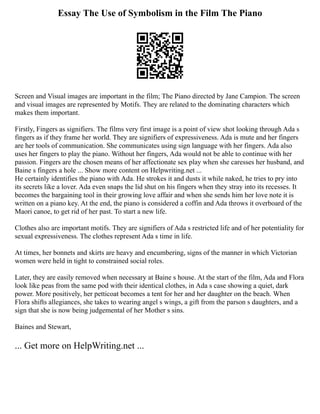 Essay The Use of Symbolism in the Film The Piano
Screen and Visual images are important in the film; The Piano directed by Jane Campion. The screen
and visual images are represented by Motifs. They are related to the dominating characters which
makes them important.
Firstly, Fingers as signifiers. The films very first image is a point of view shot looking through Ada s
fingers as if they frame her world. They are signifiers of expressiveness. Ada is mute and her fingers
are her tools of communication. She communicates using sign language with her fingers. Ada also
uses her fingers to play the piano. Without her fingers, Ada would not be able to continue with her
passion. Fingers are the chosen means of her affectionate sex play when she caresses her husband, and
Baine s fingers a hole ... Show more content on Helpwriting.net ...
He certainly identifies the piano with Ada. He strokes it and dusts it while naked, he tries to pry into
its secrets like a lover. Ada even snaps the lid shut on his fingers when they stray into its recesses. It
becomes the bargaining tool in their growing love affair and when she sends him her love note it is
written on a piano key. At the end, the piano is considered a coffin and Ada throws it overboard of the
Maori canoe, to get rid of her past. To start a new life.
Clothes also are important motifs. They are signifiers of Ada s restricted life and of her potentiality for
sexual expressiveness. The clothes represent Ada s time in life.
At times, her bonnets and skirts are heavy and encumbering, signs of the manner in which Victorian
women were held in tight to constrained social roles.
Later, they are easily removed when necessary at Baine s house. At the start of the film, Ada and Flora
look like peas from the same pod with their identical clothes, in Ada s case showing a quiet, dark
power. More positively, her petticoat becomes a tent for her and her daughter on the beach. When
Flora shifts allegiances, she takes to wearing angel s wings, a gift from the parson s daughters, and a
sign that she is now being judgemental of her Mother s sins.
Baines and Stewart,
... Get more on HelpWriting.net ...
 