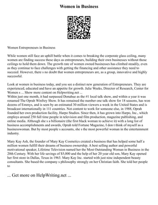 Women in Business
Women Entrepreneurs in Business
While women still face an uphill battle when it comes to breaking the corporate glass ceiling, many
women are finding success these days as entrepreneurs, building their own businesses without those
ceilings to hold them down. The growth rate of women owned businesses has climbed steadily, even
as they continue to face challenges with getting the financing and other assistance they need to
succeed. However, there s no doubt that women entrepreneurs are, as a group, innovative and highly
successful.
Look at women in business today, and you see a distinct new generation of Entrepreneurs. They are
experienced, educated and have an appetite for growth. Julie Weeks, Director of Research, Center for
Women s ... Show more content on Helpwriting.net ...
Within just one month, it had surpassed Donahue as the #1 local talk show, and within a year it was
renamed The Oprah Winfrey Show. It has remained the number one talk show for 18 seasons, has won
dozens of Emmys, and is seen by an estimated 30 million viewers a week in the United States and is
broadcast internationally in 111 countries. Not content to work for someone else, in 1988, Oprah
founded her own production facility, Harpo Studios. Since then, it has grown into Harpo, Inc., which
employs around 250 full time people in television and film production, magazine publishing, and
online media. Although she s a billionaire (the first black woman to achieve it) with a long list of
business accomplishments and awards, Oprah told Fortune Magazine, I don t think of myself as a
businesswoman. But by most people s accounts, she s the most powerful woman in the entertainment
industry.
Mary Kay Ash, the founder of Mary Kay Cosmetics created a business that has helped some half a
million women fulfill their dreams of business ownership. A best selling author and powerful
motivational speaker, Lifetime Television named her the Most Outstanding Woman in Business in the
20th Century. With her life savings of $5,000 and the help of her 20 year old son, Mary Kay opened
her first store in Dallas, Texas in 1963. Mary Kay Inc. started with just nine independent beauty
consultants. She based the company s philosophy strongly on her Christian faith. She told her people
to
... Get more on HelpWriting.net ...
 