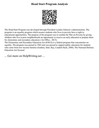 Head Start Program Analysis
The Head Start Program was developed through President Lyndon Johnson s administration. The
program is an equality program which assures students who lives in poverty have a right to
educational opportunities. The purpose of the program was to combat the War on Poverty by giving
children who live in poor neighborhoods an opportunity to receive an early education to prepare them
for elementary and secondary education ( An Office , 2015).
The Elementary and Secondary Education Act (ESEA) is a federal program that concentrates on
equality. The program was passed in 1965 and was passed to support public education for students
who come from low income families (Guthrie, Hart, Ray, Candoli Hack, 2008). The National Defense
Education Act focused
... Get more on HelpWriting.net ...
 