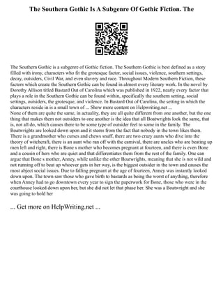 The Southern Gothic Is A Subgenre Of Gothic Fiction. The
The Southern Gothic is a subgenre of Gothic fiction. The Southern Gothic is best defined as a story
filled with irony, characters who fit the grotesque factor, social issues, violence, southern settings,
decay, outsiders, Civil War, and even slavery and race. Throughout Modern Southern Fiction, these
factors which create the Southern Gothic can be found in almost every literary work. In the novel by
Dorothy Allison titled Bastard Out of Carolina which was published in 1922, nearly every factor that
plays a role in the Southern Gothic can be found within, specifically the southern setting, social
settings, outsiders, the grotesque, and violence. In Bastard Out of Carolina, the setting in which the
characters reside in is a small town of ... Show more content on Helpwriting.net ...
None of them are quite the same, in actuality, they are all quite different from one another, but the one
thing that makes them not outsiders to one another is the idea that all Boatwrights look the same, that
is, not all do, which causes there to be some type of outsider feel to some in the family. The
Boatwrights are looked down upon and it stems from the fact that nobody in the town likes them.
There is a grandmother who curses and chews snuff, there are two crazy aunts who dive into the
theory of witchcraft, there is an aunt who ran off with the carnival, there are uncles who are beating up
men left and right, there is Bone s mother who becomes pregnant at fourteen, and there is even Bone
and a cousin of hers who are quiet and that differentiates them from the rest of the family. One can
argue that Bone s mother, Anney, while unlike the other Boatwrights, meaning that she is not wild and
not running off to beat up whoever gets in her way, is the biggest outsider in the town and causes the
most abject social issues. Due to falling pregnant at the age of fourteen, Anney was instantly looked
down upon. The town saw those who gave birth to bastards as being the worst of anything, therefore
when Anney had to go downtown every year to sign the paperwork for Bone, those who were in the
courthouse looked down upon her, but she did not let that phase her. She was a Boatwright and she
was going to hold her
... Get more on HelpWriting.net ...
 