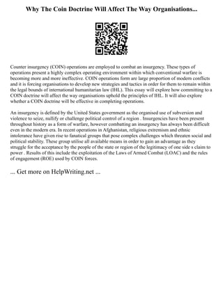 Why The Coin Doctrine Will Affect The Way Organisations...
Counter insurgency (COIN) operations are employed to combat an insurgency. These types of
operations present a highly complex operating environment within which conventional warfare is
becoming more and more ineffective. COIN operations form are large proportion of modern conflicts
and it is forcing organisations to develop new strategies and tactics in order for them to remain within
the legal bounds of international humanitarian law (IHL). This essay will explore how committing to a
COIN doctrine will affect the way organisations uphold the principles of IHL. It will also explore
whether a COIN doctrine will be effective in completing operations.
An insurgency is defined by the United States government as the organised use of subversion and
violence to seize, nullify or challenge political control of a region . Insurgencies have been present
throughout history as a form of warfare, however combatting an insurgency has always been difficult
even in the modern era. In recent operations in Afghanistan, religious extremism and ethnic
intolerance have given rise to fanatical groups that pose complex challenges which threaten social and
political stability. These group utilise all available means in order to gain an advantage as they
struggle for the acceptance by the people of the state or region of the legitimacy of one side s claim to
power . Results of this include the exploitation of the Laws of Armed Combat (LOAC) and the rules
of engagement (ROE) used by COIN forces.
... Get more on HelpWriting.net ...
 