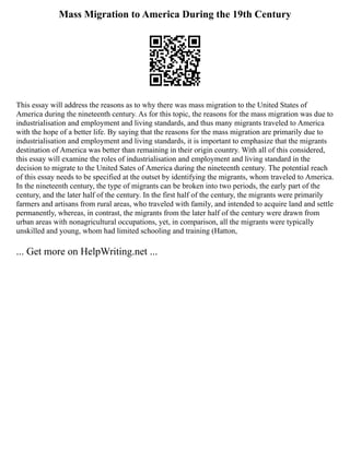Mass Migration to America During the 19th Century
This essay will address the reasons as to why there was mass migration to the United States of
America during the nineteenth century. As for this topic, the reasons for the mass migration was due to
industrialisation and employment and living standards, and thus many migrants traveled to America
with the hope of a better life. By saying that the reasons for the mass migration are primarily due to
industrialisation and employment and living standards, it is important to emphasize that the migrants
destination of America was better than remaining in their origin country. With all of this considered,
this essay will examine the roles of industrialisation and employment and living standard in the
decision to migrate to the United Sates of America during the nineteenth century. The potential reach
of this essay needs to be specified at the outset by identifying the migrants, whom traveled to America.
In the nineteenth century, the type of migrants can be broken into two periods, the early part of the
century, and the later half of the century. In the first half of the century, the migrants were primarily
farmers and artisans from rural areas, who traveled with family, and intended to acquire land and settle
permanently, whereas, in contrast, the migrants from the later half of the century were drawn from
urban areas with nonagricultural occupations, yet, in comparison, all the migrants were typically
unskilled and young, whom had limited schooling and training (Hatton,
... Get more on HelpWriting.net ...
 