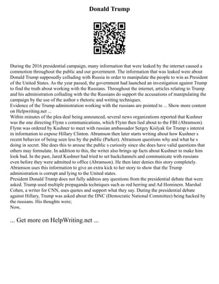 Donald Trump
During the 2016 presidential campaign, many information that were leaked by the internet caused a
commotion throughout the public and our government. The information that was leaked were about
Donald Trump supposedly colluding with Russia in order to manipulate the people to win as President
of the United States. As the year passed, the government had launched an investigation against Trump
to find the truth about working with the Russians. Throughout the internet, articles relating to Trump
and his administration colluding with the the Russians do support the accusations of manipulating the
campaign by the use of the author s rhetoric and writing techniques.
Evidence of the Trump administration working with the russians are pointed to ... Show more content
on Helpwriting.net ...
Within minutes of the plea deal being announced, several news organizations reported that Kushner
was the one directing Flynn s communications, which Flynn then lied about to the FBI (Abramson).
Flynn was ordered by Kushner to meet with russian ambassador Sergey Kislyak for Trump s interest
in information to expose Hillary Clinton. Abramson then later starts writing about how Kushner s
recent behavior of being seen less by the public (Parker). Abramson questions why and what he s
doing in secret. She does this to arouse the public s curiosity since she does have valid questions that
others may formulate. In addition to this, the writer also brings up facts about Kushner to make him
look bad. In the past, Jared Kushner had tried to set backchannels and communicate with russians
even before they were admitted to office (Abramson). He then later denies this story completely.
Abramson uses this information to give an extra kick to her story to show that the Trump
administration is corrupt and lying to the United states.
President Donald Trump does not fully address any questions from the presidential debate that were
asked. Trump used multiple propaganda techniques such as red herring and Ad Hominem. Marshal
Cohen, a writer for CNN, uses quotes and support what they say. During the presidential debate
against Hillary, Trump was asked about the DNC (Democratic National Committee) being hacked by
the russians. His thoughts were;
Now,
... Get more on HelpWriting.net ...
 