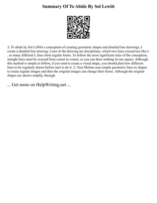 Summary Of To Abide By Sol Lewitt
3, To abide by Sol LeWitt s conception of creating geometric shapes and detailed line drawings, I
create a detailed line drawing. Lines in the drawing are disciplinary, which two lines crossed are like L
, so many different L lines form regular forms. To follow the most significant rules of the conception,
straight lines must be crossed from corner to corner, or you can draw nothing in one square. Although
this method is simple to follow, if you tend to create a visual shape, you should plan how different
lines to be regularly drawn before start to do it. 2, Vera Molnar uses simple geometric lines or shapes
to create regular images and then the original images can change their forms. Although the original
shapes are shown simplly, through
... Get more on HelpWriting.net ...
 
