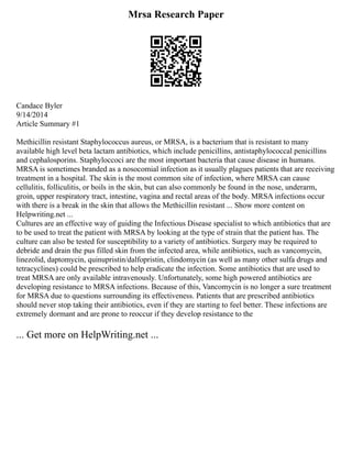 Mrsa Research Paper
Candace Byler
9/14/2014
Article Summary #1
Methicillin resistant Staphylococcus aureus, or MRSA, is a bacterium that is resistant to many
available high level beta lactam antibiotics, which include penicillins, antistaphylococcal penicillins
and cephalosporins. Staphyloccoci are the most important bacteria that cause disease in humans.
MRSA is sometimes branded as a nosocomial infection as it usually plagues patients that are receiving
treatment in a hospital. The skin is the most common site of infection, where MRSA can cause
cellulitis, folliculitis, or boils in the skin, but can also commonly be found in the nose, underarm,
groin, upper respiratory tract, intestine, vagina and rectal areas of the body. MRSA infections occur
with there is a break in the skin that allows the Methicillin resistant ... Show more content on
Helpwriting.net ...
Cultures are an effective way of guiding the Infectious Disease specialist to which antibiotics that are
to be used to treat the patient with MRSA by looking at the type of strain that the patient has. The
culture can also be tested for susceptibility to a variety of antibiotics. Surgery may be required to
debride and drain the pus filled skin from the infected area, while antibiotics, such as vancomycin,
linezolid, daptomycin, quinupristin/dalfopristin, clindomycin (as well as many other sulfa drugs and
tetracyclines) could be prescribed to help eradicate the infection. Some antibiotics that are used to
treat MRSA are only available intravenously. Unfortunately, some high powered antibiotics are
developing resistance to MRSA infections. Because of this, Vancomycin is no longer a sure treatment
for MRSA due to questions surrounding its effectiveness. Patients that are prescribed antibiotics
should never stop taking their antibiotics, even if they are starting to feel better. These infections are
extremely dormant and are prone to reoccur if they develop resistance to the
... Get more on HelpWriting.net ...
 
