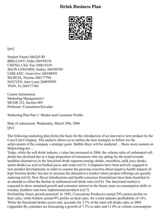 Drink Business Plan
[pic]
Student Names McGill ID
BRILLANT, Aïsha 260194236
CHENG, Chin Yun 260014110
JOLIN LESSARD, Audrey 260180785
LEBLANC, Geneviève 260188501
MURCIA, Nicolas 260177704
NGUYEN, Jean Louis 260078995
TIAN, Yu 260177360
Course Information
Marketing Management I
MCGR 352, Section 005
Professor: Constantina Kavadas
Marketing Plan Part 1: Market and Consumer Profile
Date of submission: Wednesday, March 29th, 2006
[pic]
The following marketing plan forms the basis for the introduction of an innovative new product by the
Coca Cola Company. The analysis allows us to outline the best strategies to follow for the
achievement of the company s strategic goals. Bubble Buzz will be marketed ... Show more content on
Helpwriting.net ...
Today, while the soft drink industry s value has increased in 2004, the volume sales of carbonated soft
drinks has declined due to a large proportion of consumers who are opting for the trend towards
healthier alternatives in the functional drink segment (energy drinks, smoothies, milk juice drinks,
sports drinks) as well as bottled juices and water (ref.5). Companies have been actively engaged in
new product developments in order to counter the growing concerns about negative health impacts of
high fructose drinks, but also to increase the demand in a market where product offerings are quickly
maturing (ref.4). New flavor introductions and health conscious formulations have been launched in
an attempt to offset the decline in carbonated soft drink sales (ref.6). The functional market is
expected to show sustained growth and consumer interest in the future years as consumption shifts to
trendier, healthier and more sophisticated products (ref.7).
Profitability future growth potential: In 1993, Concentrate Producers earned 29% pretax profits on
their sales, while bottlers earned 9% profits on their sales, for a total industry profitability of 14%.
While the functional drinks sector only accounts for 3.7% of the total soft drinks sales in 2004
(Appendix B), estimates are forecasting a growth of 7.3% in sales and 11.0% in volume consumption
 