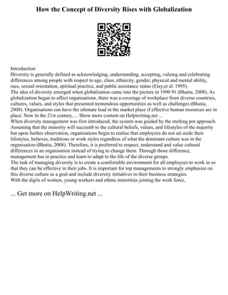 How the Concept of Diversity Rises with Globalization
Introduction
Diversity is generally defined as acknowledging, understanding, accepting, valuing and celebrating
differences among people with respect to age, class, ethnicity, gender, physical and mental ability,
race, sexual orientation, spiritual practice, and public assistance status (Etsy,et al. 1995).
The idea of diversity emerged when globalisation came into the picture in 1990 91 (Bhatia, 2008). As
globalization began to affect organisations, there was a coverage of workplace from diverse countries,
cultures, values, and styles that presented tremendous opportunities as well as challenges (Bhatia,
2008). Organisations can have the ultimate lead in the market place if effective human resources are in
place. Now in the 21st century, ... Show more content on Helpwriting.net ...
When diversity management was first introduced, the system was guided by the melting pot approach.
Assuming that the minority will succumb to the cultural beliefs, values, and lifestyles of the majority
but upon further observation, organisations begin to realise that employees do not set aside their
lifestyles, believes, traditions or work styles regardless of what the dominant culture was in the
organisation (Bhatia, 2008). Therefore, it is preferred to respect, understand and value cultural
differences in an organisation instead of trying to change them. Through those difference,
management has to practice and learn to adapt to the life of the diverse groups.
The task of managing diversity is to create a comfortable environment for all employees to work in so
that they can be effective in their jobs. It is important for top managements to strongly emphasize on
this diverse culture as a goal and include diversity initiatives in their business strategies.
With the digits of women, young workers and ethnic minorities joining the work force,
... Get more on HelpWriting.net ...
 