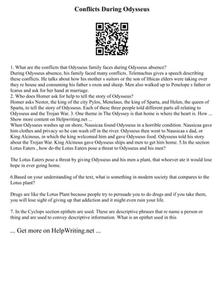 Conflicts During Odysseus
1. What are the conflicts that Odysseus family faces during Odysseus absence?
During Odysseus absence, his family faced many conflicts. Telemachus gives a speech describing
these conflicts. He talks about how his mother s suitors or the son of Ithicas elders were taking over
they re house and consuming his father s oxen and sheep. Men also walked up to Penelope s father or
Icarus and ask for her hand at marriage.
2. Who does Homer ask for help to tell the story of Odysseus?
Homer asks Nestor, the king of the city Pylos, Menelaus, the king of Sparta, and Helen, the queen of
Sparta, to tell the story of Odysseus. Each of these three people told different parts all relating to
Odysseus and the Trojan War. 3. One theme in The Odyssey is that home is where the heart is. How ...
Show more content on Helpwriting.net ...
When Odysseus washes up on shore, Nausicaa found Odysseus in a horrible condition. Nausicaa gave
him clothes and privacy so he can wash off in the river. Odysseus then went to Nausicaa s dad, or
King Alcinous, in which the king welcomed him and gave Odysseus food. Odysseus told his story
about the Trojan War. King Alcinous gave Odysseus ships and men to get him home. 5.In the section
Lotus Eaters , how do the Lotus Eaters pose a threat to Odysseus and his men?
The Lotus Eaters pose a threat by giving Odysseus and his men a plant, that whoever ate it would lose
hope in ever going home.
6.Based on your understanding of the text, what is something in modern society that compares to the
Lotus plant?
Drugs are like the Lotus Plant because people try to persuade you to do drugs and if you take them,
you will lose sight of giving up that addiction and it might even ruin your life.
7. In the Cyclops section epithets are used. These are descriptive phrases that re name a person or
thing and are used to convey descriptive information. What is an epithet used in this
... Get more on HelpWriting.net ...
 