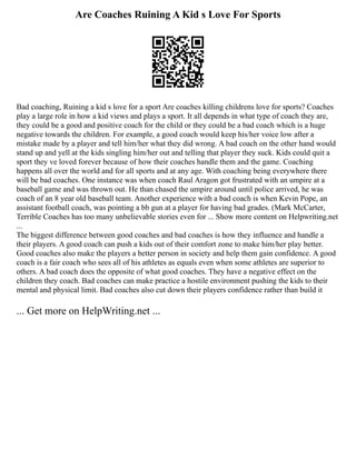 Are Coaches Ruining A Kid s Love For Sports
Bad coaching, Ruining a kid s love for a sport Are coaches killing childrens love for sports? Coaches
play a large role in how a kid views and plays a sport. It all depends in what type of coach they are,
they could be a good and positive coach for the child or they could be a bad coach which is a huge
negative towards the children. For example, a good coach would keep his/her voice low after a
mistake made by a player and tell him/her what they did wrong. A bad coach on the other hand would
stand up and yell at the kids singling him/her out and telling that player they suck. Kids could quit a
sport they ve loved forever because of how their coaches handle them and the game. Coaching
happens all over the world and for all sports and at any age. With coaching being everywhere there
will be bad coaches. One instance was when coach Raul Aragon got frustrated with an umpire at a
baseball game and was thrown out. He than chased the umpire around until police arrived, he was
coach of an 8 year old baseball team. Another experience with a bad coach is when Kevin Pope, an
assistant football coach, was pointing a bb gun at a player for having bad grades. (Mark McCarter,
Terrible Coaches has too many unbelievable stories even for ... Show more content on Helpwriting.net
...
The biggest difference between good coaches and bad coaches is how they influence and handle a
their players. A good coach can push a kids out of their comfort zone to make him/her play better.
Good coaches also make the players a better person in society and help them gain confidence. A good
coach is a fair coach who sees all of his athletes as equals even when some athletes are superior to
others. A bad coach does the opposite of what good coaches. They have a negative effect on the
children they coach. Bad coaches can make practice a hostile environment pushing the kids to their
mental and physical limit. Bad coaches also cut down their players confidence rather than build it
... Get more on HelpWriting.net ...
 