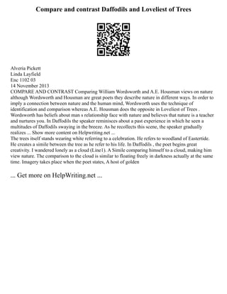 Compare and contrast Daffodils and Loveliest of Trees
Alveria Pickett
Linda Layfield
Enc 1102 03
14 November 2013
COMPARE AND CONTRAST Comparing William Wordsworth and A.E. Housman views on nature
although Wordsworth and Housman are great poets they describe nature in different ways. In order to
imply a connection between nature and the human mind, Wordsworth uses the technique of
identification and comparison whereas A.E. Housman does the opposite in Loveliest of Trees .
Wordsworth has beliefs about man s relationship face with nature and believes that nature is a teacher
and nurtures you. In Daffodils the speaker reminisces about a past experience in which he seen a
multitudes of Daffodils swaying in the breeze. As he recollects this scene, the speaker gradually
realizes ... Show more content on Helpwriting.net ...
The trees itself stands wearing white referring to a celebration. He refers to woodland of Eastertide.
He creates a simile between the tree as he refer to his life. In Daffodils , the poet begins great
creativity. I wandered lonely as a cloud (Line1). A Simile comparing himself to a cloud, making him
view nature. The comparison to the cloud is similar to floating freely in darkness actually at the same
time. Imagery takes place when the poet states, A host of golden
... Get more on HelpWriting.net ...
 