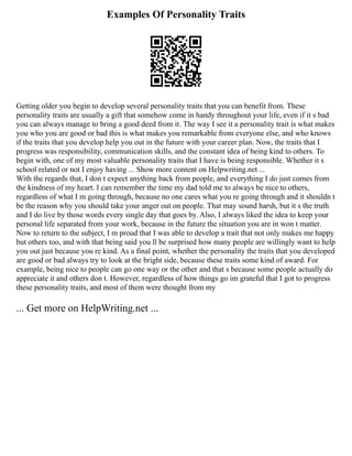 Examples Of Personality Traits
Getting older you begin to develop several personality traits that you can benefit from. These
personality traits are usually a gift that somehow come in handy throughout your life, even if it s bad
you can always manage to bring a good deed from it. The way I see it a personality trait is what makes
you who you are good or bad this is what makes you remarkable from everyone else, and who knows
if the traits that you develop help you out in the future with your career plan. Now, the traits that I
progress was responsibility, communication skills, and the constant idea of being kind to others. To
begin with, one of my most valuable personality traits that I have is being responsible. Whether it s
school related or not I enjoy having ... Show more content on Helpwriting.net ...
With the regards that, I don t expect anything back from people, and everything I do just comes from
the kindness of my heart. I can remember the time my dad told me to always be nice to others,
regardless of what I m going through, because no one cares what you re going through and it shouldn t
be the reason why you should take your anger out on people. That may sound harsh, but it s the truth
and I do live by those words every single day that goes by. Also, I always liked the idea to keep your
personal life separated from your work, because in the future the situation you are in won t matter.
Now to return to the subject, I m proud that I was able to develop a trait that not only makes me happy
but others too, and with that being said you ll be surprised how many people are willingly want to help
you out just because you re kind. As a final point, whether the personality the traits that you developed
are good or bad always try to look at the bright side, because these traits some kind of award. For
example, being nice to people can go one way or the other and that s because some people actually do
appreciate it and others don t. However, regardless of how things go im grateful that I got to progress
these personality traits, and most of them were thought from my
... Get more on HelpWriting.net ...
 