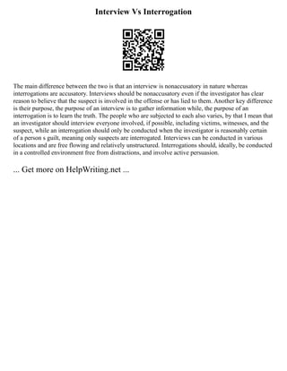 Interview Vs Interrogation
The main difference between the two is that an interview is nonaccusatory in nature whereas
interrogations are accusatory. Interviews should be nonaccusatory even if the investigator has clear
reason to believe that the suspect is involved in the offense or has lied to them. Another key difference
is their purpose, the purpose of an interview is to gather information while, the purpose of an
interrogation is to learn the truth. The people who are subjected to each also varies, by that I mean that
an investigator should interview everyone involved, if possible, including victims, witnesses, and the
suspect, while an interrogation should only be conducted when the investigator is reasonably certain
of a person s guilt, meaning only suspects are interrogated. Interviews can be conducted in various
locations and are free flowing and relatively unstructured. Interrogations should, ideally, be conducted
in a controlled environment free from distractions, and involve active persuasion.
... Get more on HelpWriting.net ...
 