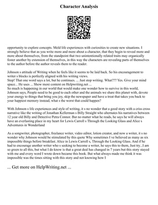 Character Analysis
opportunity to explore concepts. Meld life experiences with curiosities to create new situations. I
strongly believe that as you write more and more about a character, that they begin to reveal more and
more about themselves, from the standpoint that two unintentionally related traits may organically
foster another by extension of themselves, in this way the characters are revealing parts of themselves
to the author before the author reveals them to the reader.
Johnson s attitude of Writing when he feels like it seems to be laid back. So his encouragement to
writer s blocks is perfectly aligned with his writing views.
Stop! That one word says a lot, but he continues. ... Just stop writing. What??? Yes. Give your mind
space... He uses ... Show more content on Helpwriting.net ...
So much is happening in our world that would make one wonder how to survive in this world,
Johnson says, People need to be good to each other and the animals we share this planet with, devote
your energy to things that bring you joy, skip the newspaper and have a treat that takes you back to
your happiest memory instead, what s the worst that could happen?
With Johnson s life experiences and style of writing, it s no wonder that a good story with a criss cross
narrative like the writing of Jonathan Kellerman s Billy Straight who alternates his narratives between
12 year old Billy and Detective Petra Connor. But no matter what he reads, he says he will always
have an everlasting place in my heart for Lewis Carroll s Through the Looking Glass and Alice s
Adventures in Wonderland
As a songwriter, photographer, freelance writer, video editor, lotion creator, and now a writer, it s no
wonder why Johnson would be stimulated by this quote Why sometimes I ve believed as many as six
impossible things before breakfast. Alice in Lewis Carroll s, Through the Looking Glass. And if he
had to encourage another writer who s seeking to become a writer, he says this to them, Just try...I am
so green to all this, but what I do know is that a great deal has changed in 7 years but this story stayed
with me and every word I wrote down became this book. But what always made me think it was
impossible was the times sitting with this story and not knowing how I
... Get more on HelpWriting.net ...
 