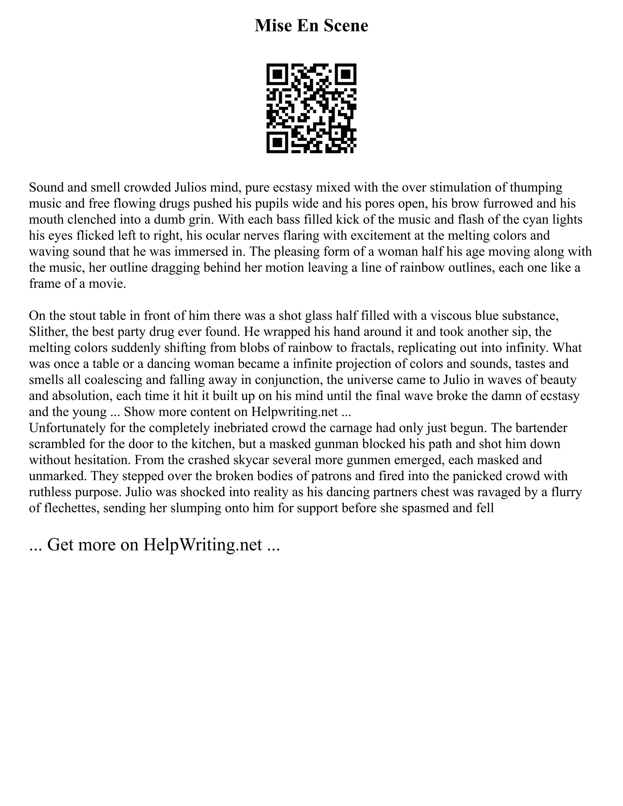 Mise En Scene
Sound and smell crowded Julios mind, pure ecstasy mixed with the over stimulation of thumping
music and free flowing drugs pushed his pupils wide and his pores open, his brow furrowed and his
mouth clenched into a dumb grin. With each bass filled kick of the music and flash of the cyan lights
his eyes flicked left to right, his ocular nerves flaring with excitement at the melting colors and
waving sound that he was immersed in. The pleasing form of a woman half his age moving along with
the music, her outline dragging behind her motion leaving a line of rainbow outlines, each one like a
frame of a movie.
On the stout table in front of him there was a shot glass half filled with a viscous blue substance,
Slither, the best party drug ever found. He wrapped his hand around it and took another sip, the
melting colors suddenly shifting from blobs of rainbow to fractals, replicating out into infinity. What
was once a table or a dancing woman became a infinite projection of colors and sounds, tastes and
smells all coalescing and falling away in conjunction, the universe came to Julio in waves of beauty
and absolution, each time it hit it built up on his mind until the final wave broke the damn of ecstasy
and the young ... Show more content on Helpwriting.net ...
Unfortunately for the completely inebriated crowd the carnage had only just begun. The bartender
scrambled for the door to the kitchen, but a masked gunman blocked his path and shot him down
without hesitation. From the crashed skycar several more gunmen emerged, each masked and
unmarked. They stepped over the broken bodies of patrons and fired into the panicked crowd with
ruthless purpose. Julio was shocked into reality as his dancing partners chest was ravaged by a flurry
of flechettes, sending her slumping onto him for support before she spasmed and fell
... Get more on HelpWriting.net ...
 