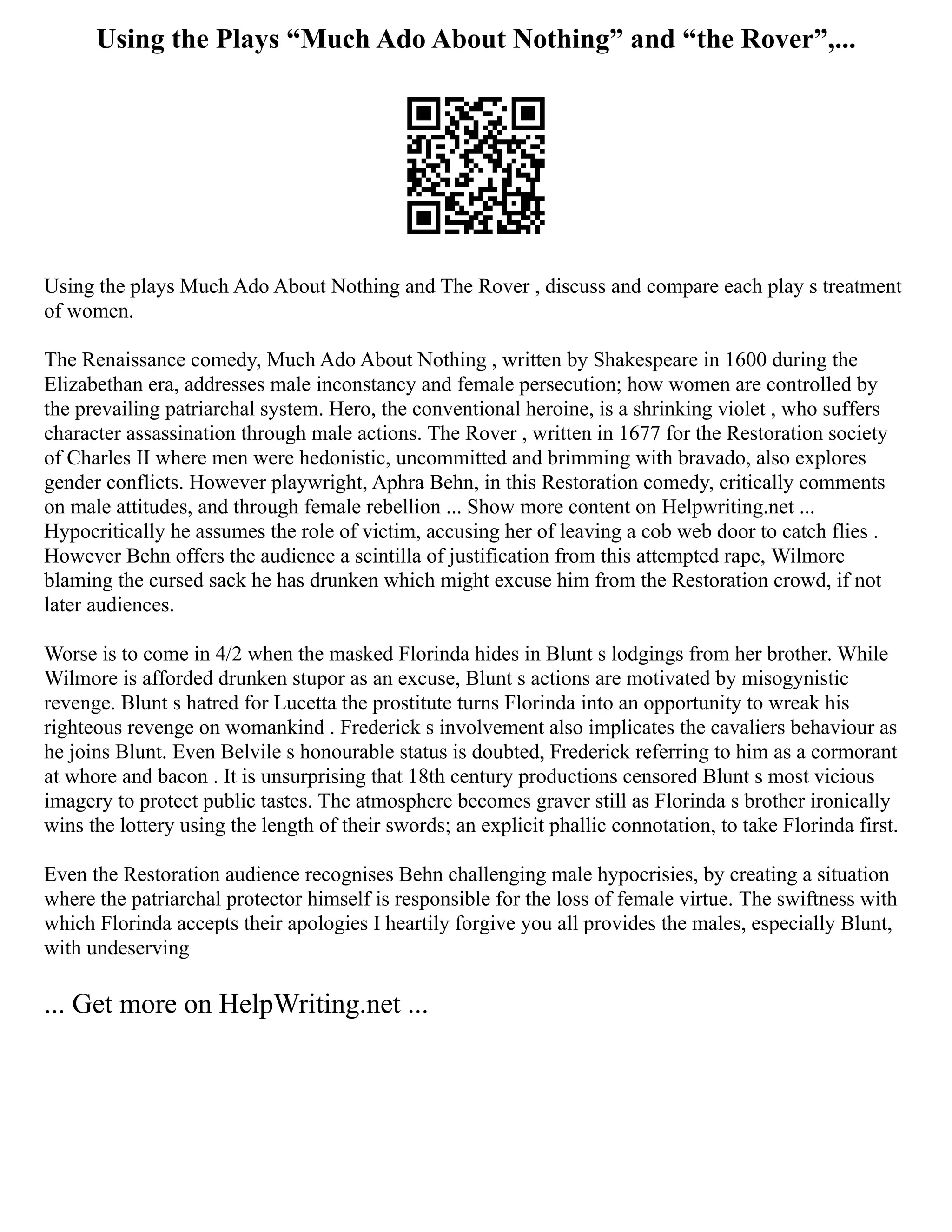Using the Plays “Much Ado About Nothing” and “the Rover”,...
Using the plays Much Ado About Nothing and The Rover , discuss and compare each play s treatment
of women.
The Renaissance comedy, Much Ado About Nothing , written by Shakespeare in 1600 during the
Elizabethan era, addresses male inconstancy and female persecution; how women are controlled by
the prevailing patriarchal system. Hero, the conventional heroine, is a shrinking violet , who suffers
character assassination through male actions. The Rover , written in 1677 for the Restoration society
of Charles II where men were hedonistic, uncommitted and brimming with bravado, also explores
gender conflicts. However playwright, Aphra Behn, in this Restoration comedy, critically comments
on male attitudes, and through female rebellion ... Show more content on Helpwriting.net ...
Hypocritically he assumes the role of victim, accusing her of leaving a cob web door to catch flies .
However Behn offers the audience a scintilla of justification from this attempted rape, Wilmore
blaming the cursed sack he has drunken which might excuse him from the Restoration crowd, if not
later audiences.
Worse is to come in 4/2 when the masked Florinda hides in Blunt s lodgings from her brother. While
Wilmore is afforded drunken stupor as an excuse, Blunt s actions are motivated by misogynistic
revenge. Blunt s hatred for Lucetta the prostitute turns Florinda into an opportunity to wreak his
righteous revenge on womankind . Frederick s involvement also implicates the cavaliers behaviour as
he joins Blunt. Even Belvile s honourable status is doubted, Frederick referring to him as a cormorant
at whore and bacon . It is unsurprising that 18th century productions censored Blunt s most vicious
imagery to protect public tastes. The atmosphere becomes graver still as Florinda s brother ironically
wins the lottery using the length of their swords; an explicit phallic connotation, to take Florinda first.
Even the Restoration audience recognises Behn challenging male hypocrisies, by creating a situation
where the patriarchal protector himself is responsible for the loss of female virtue. The swiftness with
which Florinda accepts their apologies I heartily forgive you all provides the males, especially Blunt,
with undeserving
... Get more on HelpWriting.net ...
 