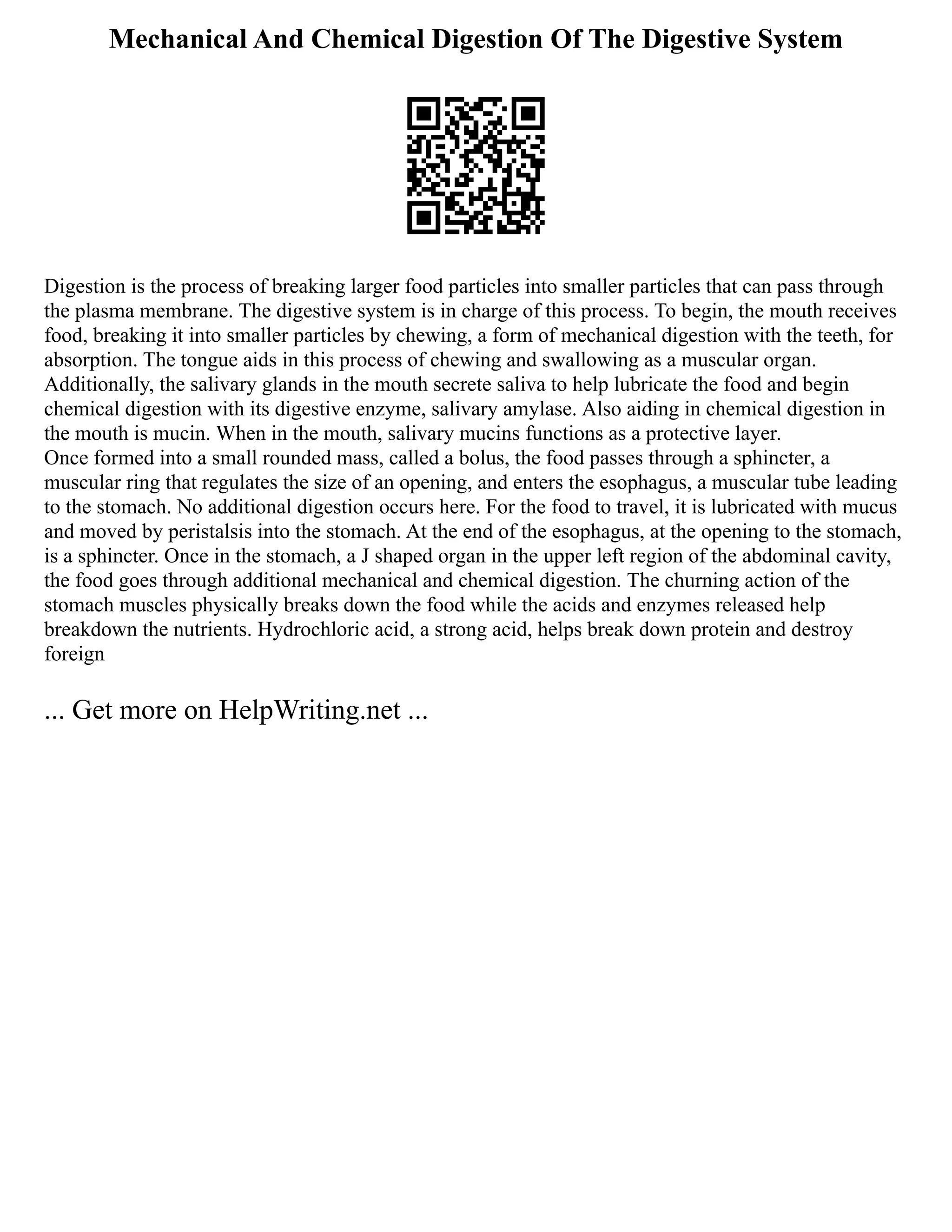 Mechanical And Chemical Digestion Of The Digestive System
Digestion is the process of breaking larger food particles into smaller particles that can pass through
the plasma membrane. The digestive system is in charge of this process. To begin, the mouth receives
food, breaking it into smaller particles by chewing, a form of mechanical digestion with the teeth, for
absorption. The tongue aids in this process of chewing and swallowing as a muscular organ.
Additionally, the salivary glands in the mouth secrete saliva to help lubricate the food and begin
chemical digestion with its digestive enzyme, salivary amylase. Also aiding in chemical digestion in
the mouth is mucin. When in the mouth, salivary mucins functions as a protective layer.
Once formed into a small rounded mass, called a bolus, the food passes through a sphincter, a
muscular ring that regulates the size of an opening, and enters the esophagus, a muscular tube leading
to the stomach. No additional digestion occurs here. For the food to travel, it is lubricated with mucus
and moved by peristalsis into the stomach. At the end of the esophagus, at the opening to the stomach,
is a sphincter. Once in the stomach, a J shaped organ in the upper left region of the abdominal cavity,
the food goes through additional mechanical and chemical digestion. The churning action of the
stomach muscles physically breaks down the food while the acids and enzymes released help
breakdown the nutrients. Hydrochloric acid, a strong acid, helps break down protein and destroy
foreign
... Get more on HelpWriting.net ...
 