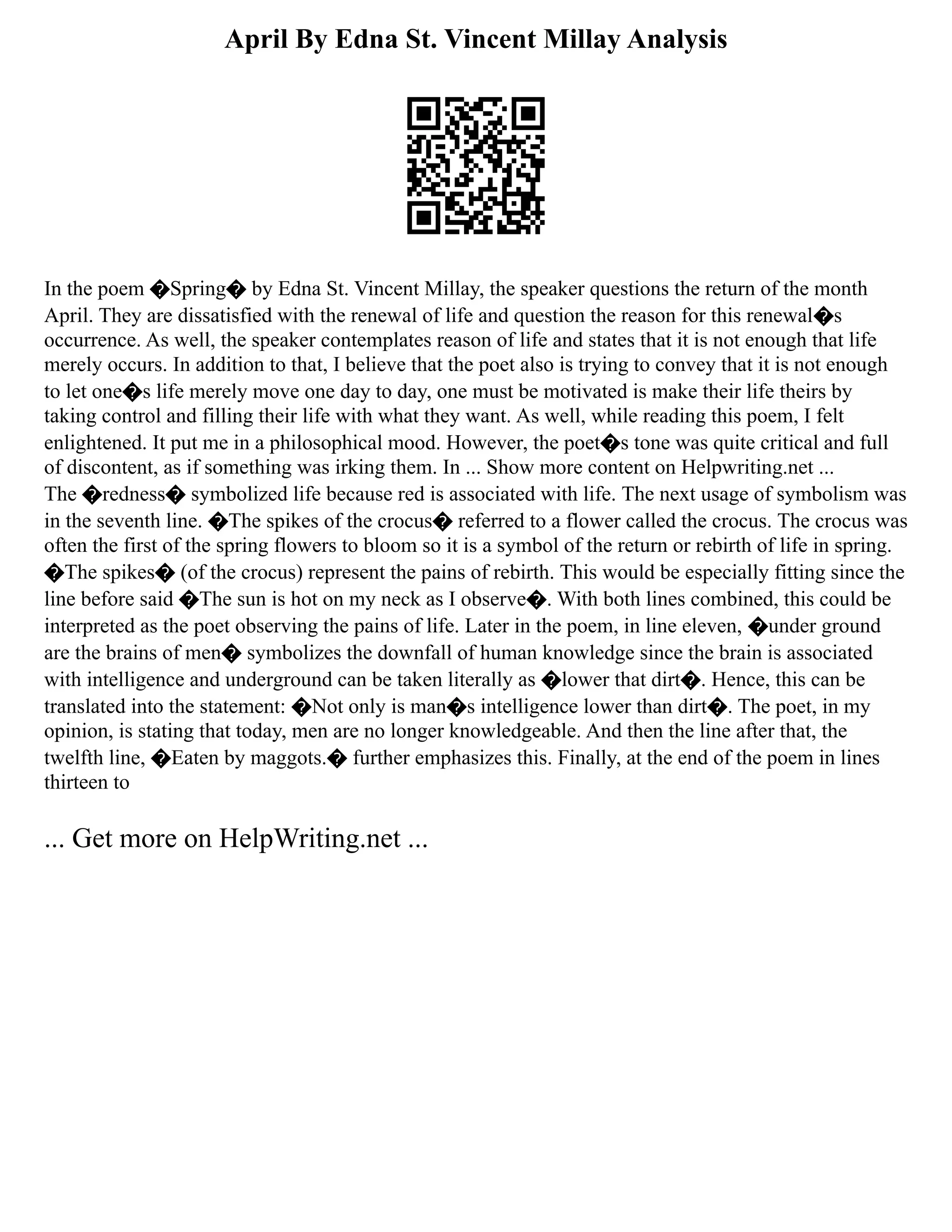 April By Edna St. Vincent Millay Analysis
In the poem �Spring� by Edna St. Vincent Millay, the speaker questions the return of the month
April. They are dissatisfied with the renewal of life and question the reason for this renewal�s
occurrence. As well, the speaker contemplates reason of life and states that it is not enough that life
merely occurs. In addition to that, I believe that the poet also is trying to convey that it is not enough
to let one�s life merely move one day to day, one must be motivated is make their life theirs by
taking control and filling their life with what they want. As well, while reading this poem, I felt
enlightened. It put me in a philosophical mood. However, the poet�s tone was quite critical and full
of discontent, as if something was irking them. In ... Show more content on Helpwriting.net ...
The �redness� symbolized life because red is associated with life. The next usage of symbolism was
in the seventh line. �The spikes of the crocus� referred to a flower called the crocus. The crocus was
often the first of the spring flowers to bloom so it is a symbol of the return or rebirth of life in spring.
�The spikes� (of the crocus) represent the pains of rebirth. This would be especially fitting since the
line before said �The sun is hot on my neck as I observe�. With both lines combined, this could be
interpreted as the poet observing the pains of life. Later in the poem, in line eleven, �under ground
are the brains of men� symbolizes the downfall of human knowledge since the brain is associated
with intelligence and underground can be taken literally as �lower that dirt�. Hence, this can be
translated into the statement: �Not only is man�s intelligence lower than dirt�. The poet, in my
opinion, is stating that today, men are no longer knowledgeable. And then the line after that, the
twelfth line, �Eaten by maggots.� further emphasizes this. Finally, at the end of the poem in lines
thirteen to
... Get more on HelpWriting.net ...
 