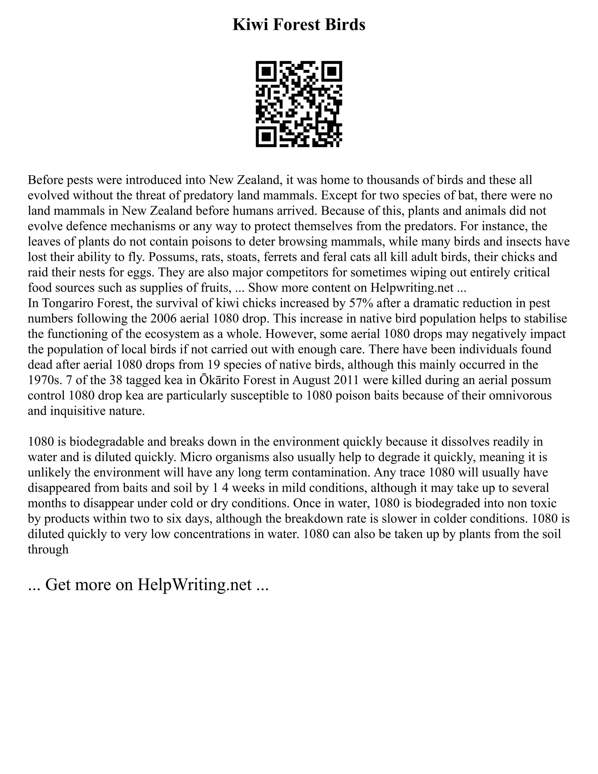 Kiwi Forest Birds
Before pests were introduced into New Zealand, it was home to thousands of birds and these all
evolved without the threat of predatory land mammals. Except for two species of bat, there were no
land mammals in New Zealand before humans arrived. Because of this, plants and animals did not
evolve defence mechanisms or any way to protect themselves from the predators. For instance, the
leaves of plants do not contain poisons to deter browsing mammals, while many birds and insects have
lost their ability to fly. Possums, rats, stoats, ferrets and feral cats all kill adult birds, their chicks and
raid their nests for eggs. They are also major competitors for sometimes wiping out entirely critical
food sources such as supplies of fruits, ... Show more content on Helpwriting.net ...
In Tongariro Forest, the survival of kiwi chicks increased by 57% after a dramatic reduction in pest
numbers following the 2006 aerial 1080 drop. This increase in native bird population helps to stabilise
the functioning of the ecosystem as a whole. However, some aerial 1080 drops may negatively impact
the population of local birds if not carried out with enough care. There have been individuals found
dead after aerial 1080 drops from 19 species of native birds, although this mainly occurred in the
1970s. 7 of the 38 tagged kea in Ōkārito Forest in August 2011 were killed during an aerial possum
control 1080 drop kea are particularly susceptible to 1080 poison baits because of their omnivorous
and inquisitive nature.
1080 is biodegradable and breaks down in the environment quickly because it dissolves readily in
water and is diluted quickly. Micro organisms also usually help to degrade it quickly, meaning it is
unlikely the environment will have any long term contamination. Any trace 1080 will usually have
disappeared from baits and soil by 1 4 weeks in mild conditions, although it may take up to several
months to disappear under cold or dry conditions. Once in water, 1080 is biodegraded into non toxic
by products within two to six days, although the breakdown rate is slower in colder conditions. 1080 is
diluted quickly to very low concentrations in water. 1080 can also be taken up by plants from the soil
through
... Get more on HelpWriting.net ...
 