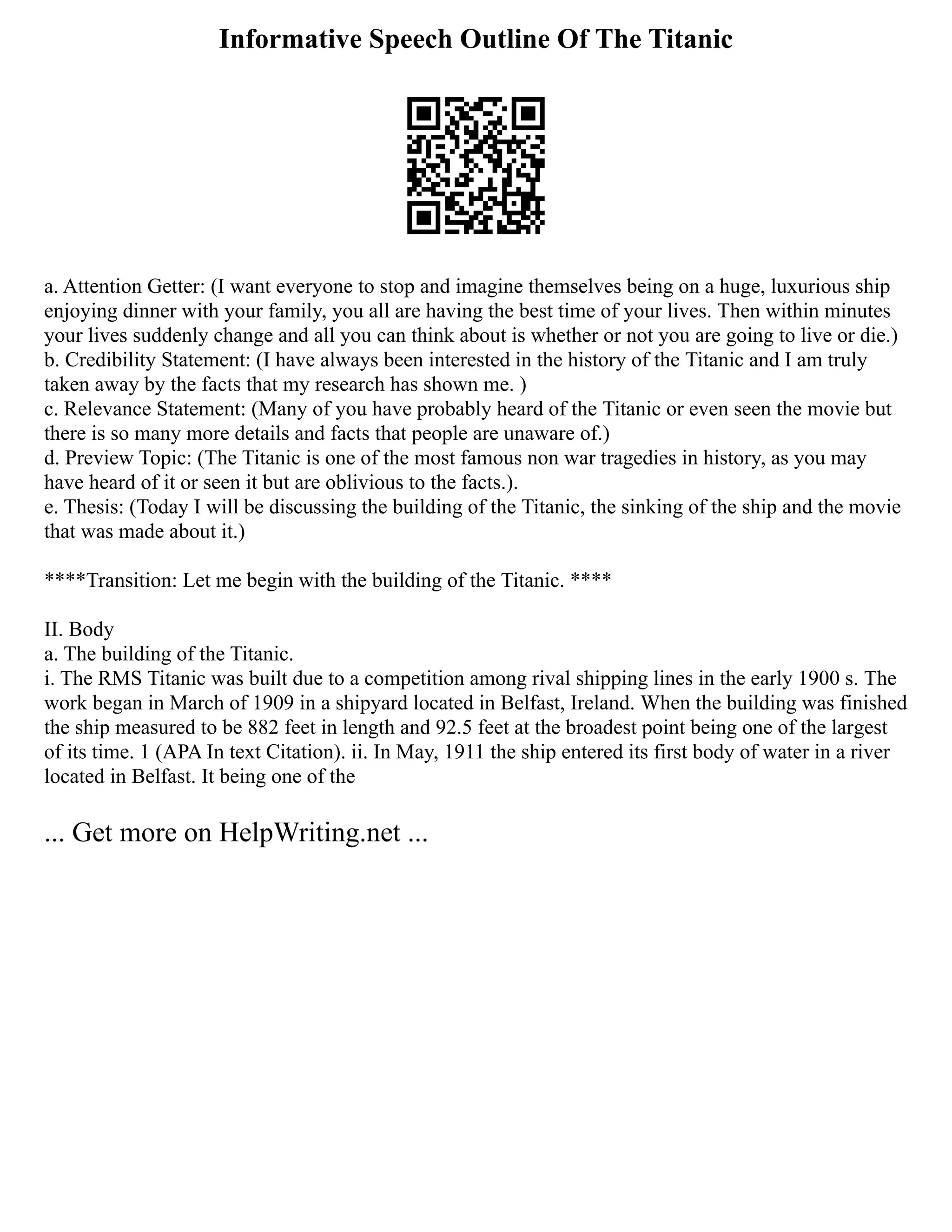 Informative Speech Outline Of The Titanic
a. Attention Getter: (I want everyone to stop and imagine themselves being on a huge, luxurious ship
enjoying dinner with your family, you all are having the best time of your lives. Then within minutes
your lives suddenly change and all you can think about is whether or not you are going to live or die.)
b. Credibility Statement: (I have always been interested in the history of the Titanic and I am truly
taken away by the facts that my research has shown me. )
c. Relevance Statement: (Many of you have probably heard of the Titanic or even seen the movie but
there is so many more details and facts that people are unaware of.)
d. Preview Topic: (The Titanic is one of the most famous non war tragedies in history, as you may
have heard of it or seen it but are oblivious to the facts.).
e. Thesis: (Today I will be discussing the building of the Titanic, the sinking of the ship and the movie
that was made about it.)
****Transition: Let me begin with the building of the Titanic. ****
II. Body
a. The building of the Titanic.
i. The RMS Titanic was built due to a competition among rival shipping lines in the early 1900 s. The
work began in March of 1909 in a shipyard located in Belfast, Ireland. When the building was finished
the ship measured to be 882 feet in length and 92.5 feet at the broadest point being one of the largest
of its time. 1 (APA In text Citation). ii. In May, 1911 the ship entered its first body of water in a river
located in Belfast. It being one of the
... Get more on HelpWriting.net ...
 