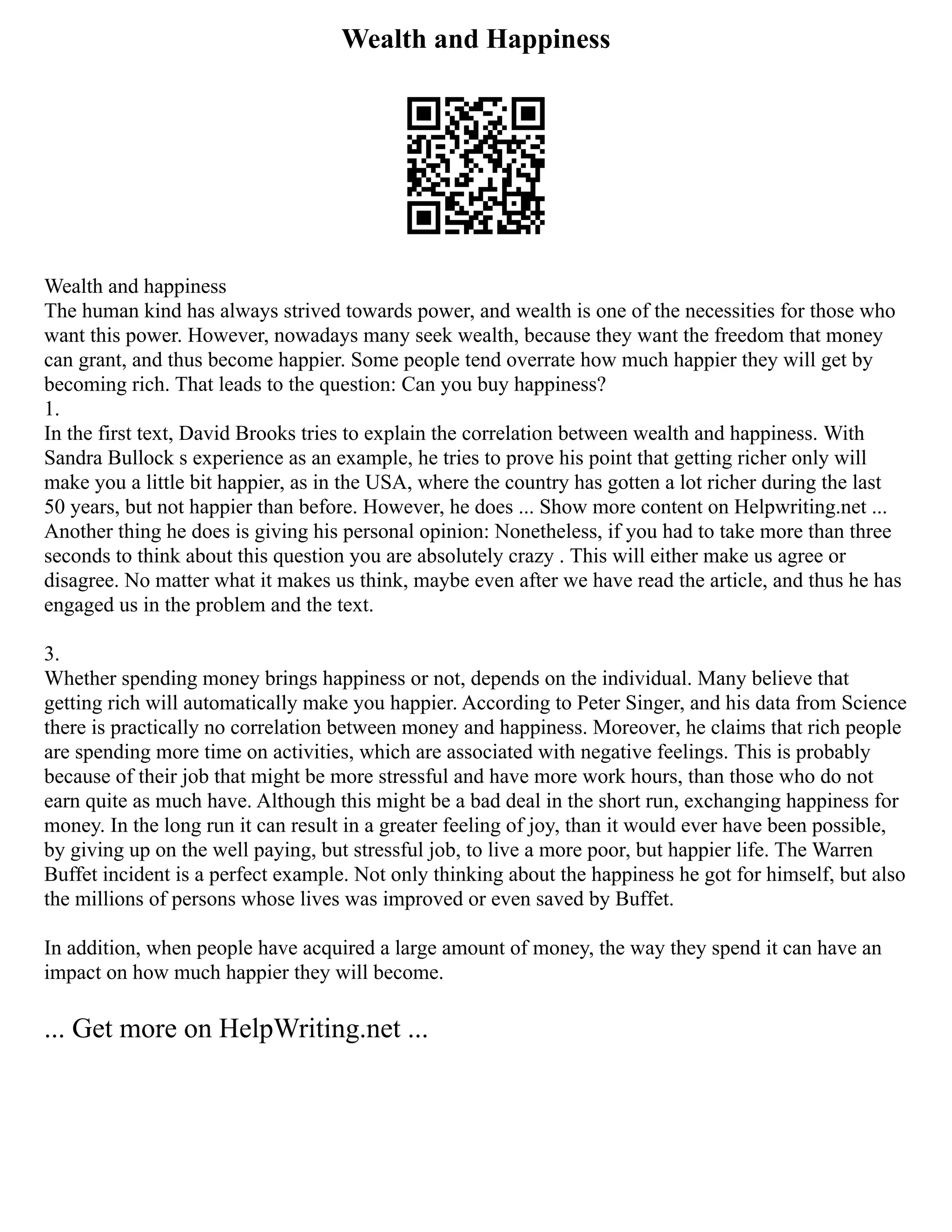 Wealth and Happiness
Wealth and happiness
The human kind has always strived towards power, and wealth is one of the necessities for those who
want this power. However, nowadays many seek wealth, because they want the freedom that money
can grant, and thus become happier. Some people tend overrate how much happier they will get by
becoming rich. That leads to the question: Can you buy happiness?
1.
In the first text, David Brooks tries to explain the correlation between wealth and happiness. With
Sandra Bullock s experience as an example, he tries to prove his point that getting richer only will
make you a little bit happier, as in the USA, where the country has gotten a lot richer during the last
50 years, but not happier than before. However, he does ... Show more content on Helpwriting.net ...
Another thing he does is giving his personal opinion: Nonetheless, if you had to take more than three
seconds to think about this question you are absolutely crazy . This will either make us agree or
disagree. No matter what it makes us think, maybe even after we have read the article, and thus he has
engaged us in the problem and the text.
3.
Whether spending money brings happiness or not, depends on the individual. Many believe that
getting rich will automatically make you happier. According to Peter Singer, and his data from Science
there is practically no correlation between money and happiness. Moreover, he claims that rich people
are spending more time on activities, which are associated with negative feelings. This is probably
because of their job that might be more stressful and have more work hours, than those who do not
earn quite as much have. Although this might be a bad deal in the short run, exchanging happiness for
money. In the long run it can result in a greater feeling of joy, than it would ever have been possible,
by giving up on the well paying, but stressful job, to live a more poor, but happier life. The Warren
Buffet incident is a perfect example. Not only thinking about the happiness he got for himself, but also
the millions of persons whose lives was improved or even saved by Buffet.
In addition, when people have acquired a large amount of money, the way they spend it can have an
impact on how much happier they will become.
... Get more on HelpWriting.net ...
 