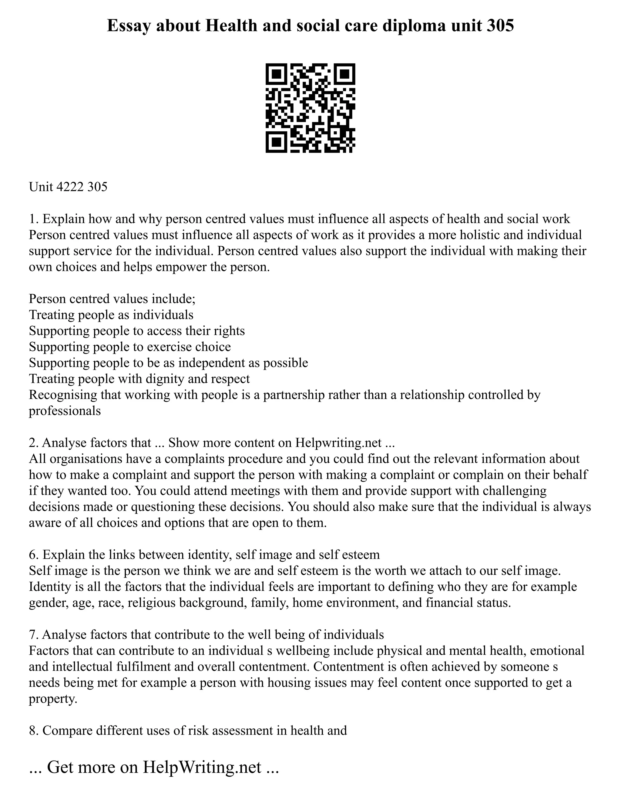 Essay about Health and social care diploma unit 305
Unit 4222 305
1. Explain how and why person centred values must influence all aspects of health and social work
Person centred values must influence all aspects of work as it provides a more holistic and individual
support service for the individual. Person centred values also support the individual with making their
own choices and helps empower the person.
Person centred values include;
Treating people as individuals
Supporting people to access their rights
Supporting people to exercise choice
Supporting people to be as independent as possible
Treating people with dignity and respect
Recognising that working with people is a partnership rather than a relationship controlled by
professionals
2. Analyse factors that ... Show more content on Helpwriting.net ...
All organisations have a complaints procedure and you could find out the relevant information about
how to make a complaint and support the person with making a complaint or complain on their behalf
if they wanted too. You could attend meetings with them and provide support with challenging
decisions made or questioning these decisions. You should also make sure that the individual is always
aware of all choices and options that are open to them.
6. Explain the links between identity, self image and self esteem
Self image is the person we think we are and self esteem is the worth we attach to our self image.
Identity is all the factors that the individual feels are important to defining who they are for example
gender, age, race, religious background, family, home environment, and financial status.
7. Analyse factors that contribute to the well being of individuals
Factors that can contribute to an individual s wellbeing include physical and mental health, emotional
and intellectual fulfilment and overall contentment. Contentment is often achieved by someone s
needs being met for example a person with housing issues may feel content once supported to get a
property.
8. Compare different uses of risk assessment in health and
... Get more on HelpWriting.net ...
 