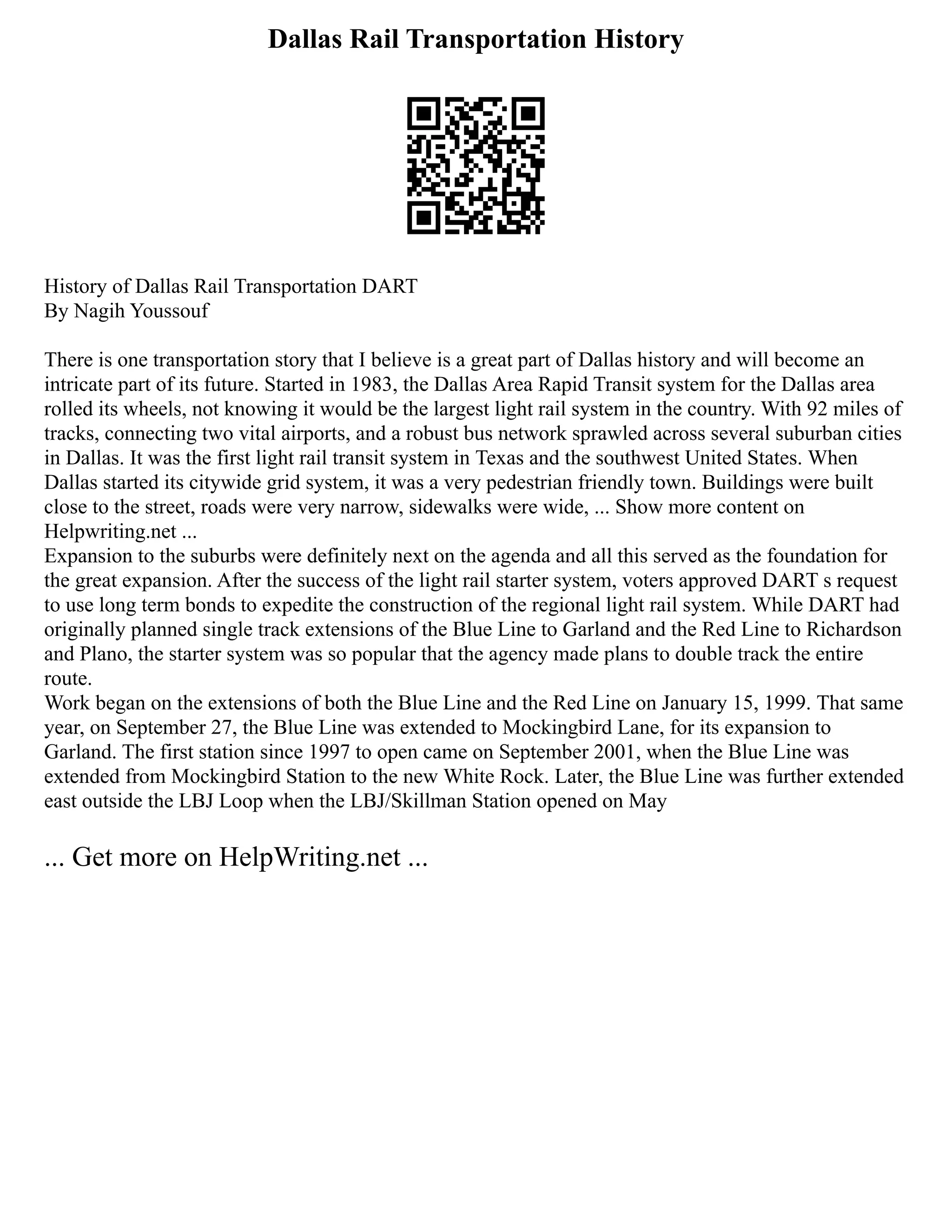 Dallas Rail Transportation History
History of Dallas Rail Transportation DART
By Nagih Youssouf
There is one transportation story that I believe is a great part of Dallas history and will become an
intricate part of its future. Started in 1983, the Dallas Area Rapid Transit system for the Dallas area
rolled its wheels, not knowing it would be the largest light rail system in the country. With 92 miles of
tracks, connecting two vital airports, and a robust bus network sprawled across several suburban cities
in Dallas. It was the first light rail transit system in Texas and the southwest United States. When
Dallas started its citywide grid system, it was a very pedestrian friendly town. Buildings were built
close to the street, roads were very narrow, sidewalks were wide, ... Show more content on
Helpwriting.net ...
Expansion to the suburbs were definitely next on the agenda and all this served as the foundation for
the great expansion. After the success of the light rail starter system, voters approved DART s request
to use long term bonds to expedite the construction of the regional light rail system. While DART had
originally planned single track extensions of the Blue Line to Garland and the Red Line to Richardson
and Plano, the starter system was so popular that the agency made plans to double track the entire
route.
Work began on the extensions of both the Blue Line and the Red Line on January 15, 1999. That same
year, on September 27, the Blue Line was extended to Mockingbird Lane, for its expansion to
Garland. The first station since 1997 to open came on September 2001, when the Blue Line was
extended from Mockingbird Station to the new White Rock. Later, the Blue Line was further extended
east outside the LBJ Loop when the LBJ/Skillman Station opened on May
... Get more on HelpWriting.net ...
 