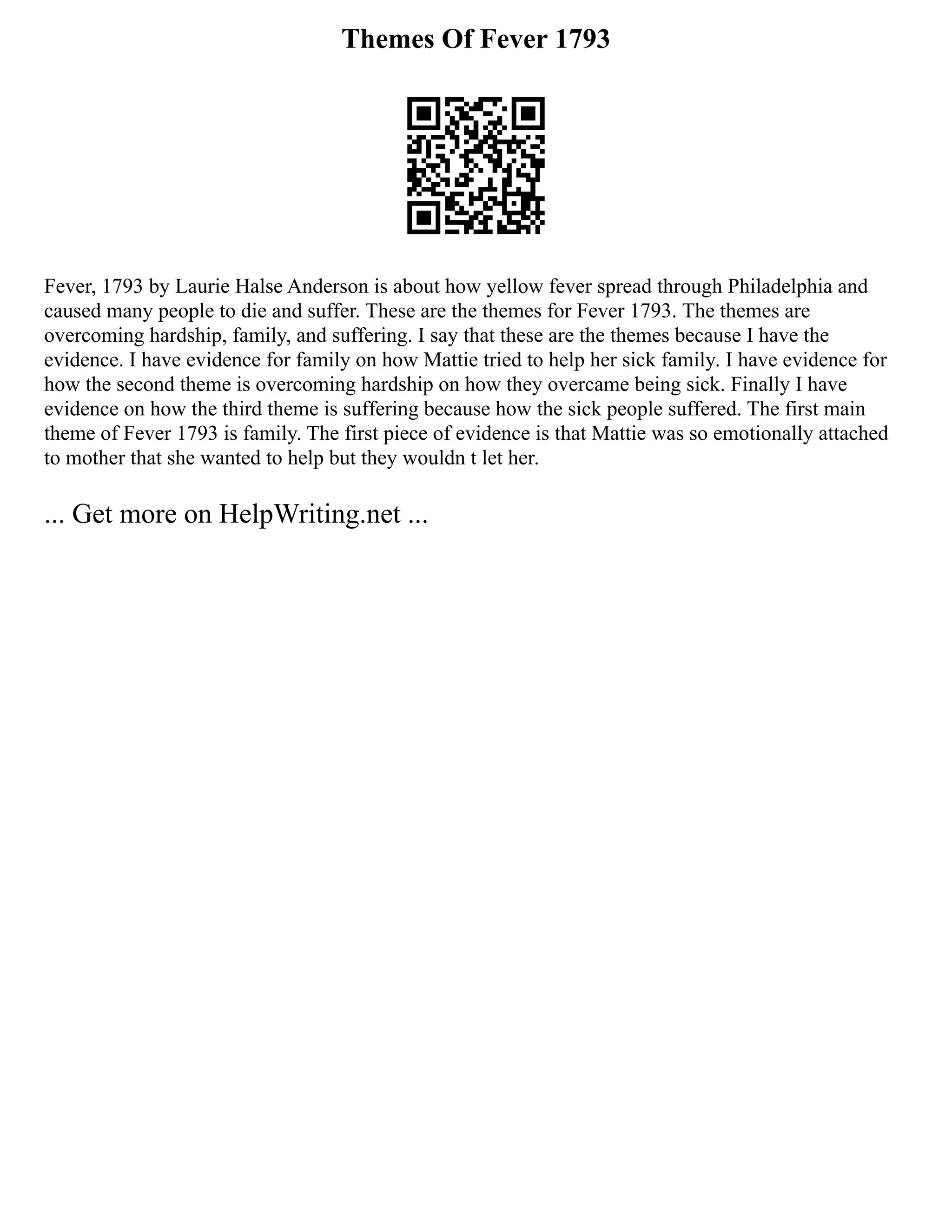 Themes Of Fever 1793
Fever, 1793 by Laurie Halse Anderson is about how yellow fever spread through Philadelphia and
caused many people to die and suffer. These are the themes for Fever 1793. The themes are
overcoming hardship, family, and suffering. I say that these are the themes because I have the
evidence. I have evidence for family on how Mattie tried to help her sick family. I have evidence for
how the second theme is overcoming hardship on how they overcame being sick. Finally I have
evidence on how the third theme is suffering because how the sick people suffered. The first main
theme of Fever 1793 is family. The first piece of evidence is that Mattie was so emotionally attached
to mother that she wanted to help but they wouldn t let her.
... Get more on HelpWriting.net ...
 