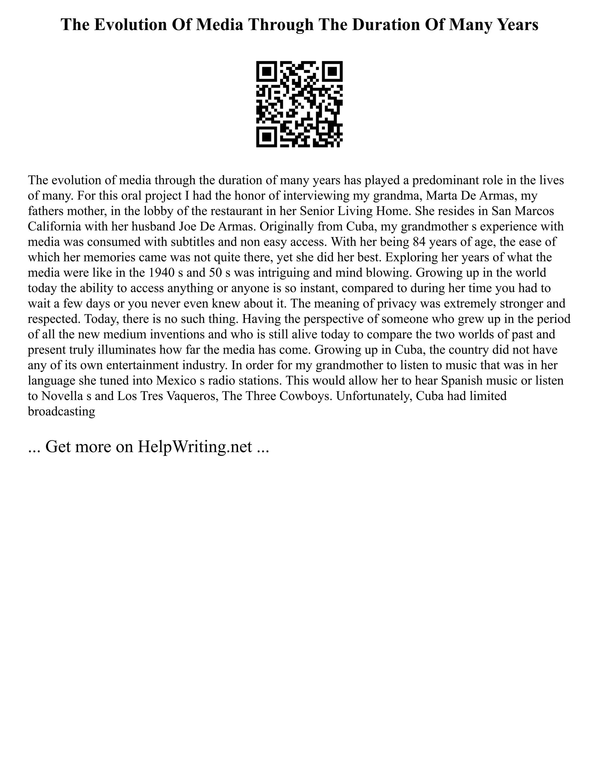 The Evolution Of Media Through The Duration Of Many Years
The evolution of media through the duration of many years has played a predominant role in the lives
of many. For this oral project I had the honor of interviewing my grandma, Marta De Armas, my
fathers mother, in the lobby of the restaurant in her Senior Living Home. She resides in San Marcos
California with her husband Joe De Armas. Originally from Cuba, my grandmother s experience with
media was consumed with subtitles and non easy access. With her being 84 years of age, the ease of
which her memories came was not quite there, yet she did her best. Exploring her years of what the
media were like in the 1940 s and 50 s was intriguing and mind blowing. Growing up in the world
today the ability to access anything or anyone is so instant, compared to during her time you had to
wait a few days or you never even knew about it. The meaning of privacy was extremely stronger and
respected. Today, there is no such thing. Having the perspective of someone who grew up in the period
of all the new medium inventions and who is still alive today to compare the two worlds of past and
present truly illuminates how far the media has come. Growing up in Cuba, the country did not have
any of its own entertainment industry. In order for my grandmother to listen to music that was in her
language she tuned into Mexico s radio stations. This would allow her to hear Spanish music or listen
to Novella s and Los Tres Vaqueros, The Three Cowboys. Unfortunately, Cuba had limited
broadcasting
... Get more on HelpWriting.net ...
 
