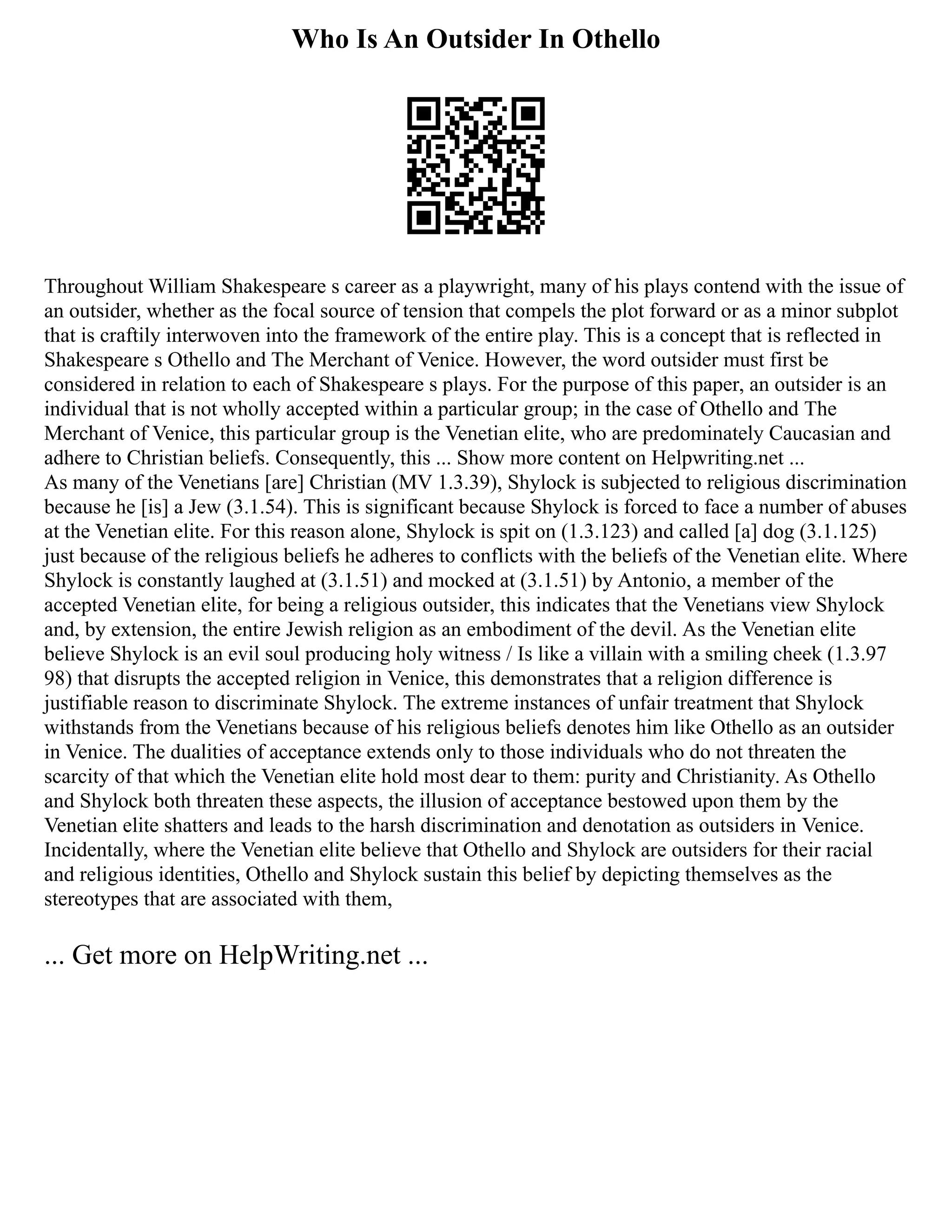 Who Is An Outsider In Othello
Throughout William Shakespeare s career as a playwright, many of his plays contend with the issue of
an outsider, whether as the focal source of tension that compels the plot forward or as a minor subplot
that is craftily interwoven into the framework of the entire play. This is a concept that is reflected in
Shakespeare s Othello and The Merchant of Venice. However, the word outsider must first be
considered in relation to each of Shakespeare s plays. For the purpose of this paper, an outsider is an
individual that is not wholly accepted within a particular group; in the case of Othello and The
Merchant of Venice, this particular group is the Venetian elite, who are predominately Caucasian and
adhere to Christian beliefs. Consequently, this ... Show more content on Helpwriting.net ...
As many of the Venetians [are] Christian (MV 1.3.39), Shylock is subjected to religious discrimination
because he [is] a Jew (3.1.54). This is significant because Shylock is forced to face a number of abuses
at the Venetian elite. For this reason alone, Shylock is spit on (1.3.123) and called [a] dog (3.1.125)
just because of the religious beliefs he adheres to conflicts with the beliefs of the Venetian elite. Where
Shylock is constantly laughed at (3.1.51) and mocked at (3.1.51) by Antonio, a member of the
accepted Venetian elite, for being a religious outsider, this indicates that the Venetians view Shylock
and, by extension, the entire Jewish religion as an embodiment of the devil. As the Venetian elite
believe Shylock is an evil soul producing holy witness / Is like a villain with a smiling cheek (1.3.97
98) that disrupts the accepted religion in Venice, this demonstrates that a religion difference is
justifiable reason to discriminate Shylock. The extreme instances of unfair treatment that Shylock
withstands from the Venetians because of his religious beliefs denotes him like Othello as an outsider
in Venice. The dualities of acceptance extends only to those individuals who do not threaten the
scarcity of that which the Venetian elite hold most dear to them: purity and Christianity. As Othello
and Shylock both threaten these aspects, the illusion of acceptance bestowed upon them by the
Venetian elite shatters and leads to the harsh discrimination and denotation as outsiders in Venice.
Incidentally, where the Venetian elite believe that Othello and Shylock are outsiders for their racial
and religious identities, Othello and Shylock sustain this belief by depicting themselves as the
stereotypes that are associated with them,
... Get more on HelpWriting.net ...
 