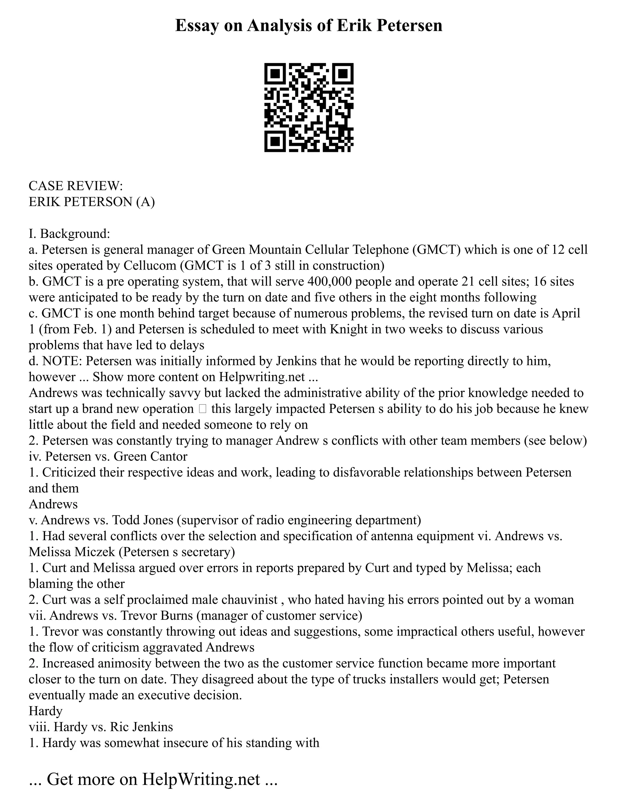 Essay on Analysis of Erik Petersen
CASE REVIEW:
ERIK PETERSON (A)
I. Background:
a. Petersen is general manager of Green Mountain Cellular Telephone (GMCT) which is one of 12 cell
sites operated by Cellucom (GMCT is 1 of 3 still in construction)
b. GMCT is a pre operating system, that will serve 400,000 people and operate 21 cell sites; 16 sites
were anticipated to be ready by the turn on date and five others in the eight months following
c. GMCT is one month behind target because of numerous problems, the revised turn on date is April
1 (from Feb. 1) and Petersen is scheduled to meet with Knight in two weeks to discuss various
problems that have led to delays
d. NOTE: Petersen was initially informed by Jenkins that he would be reporting directly to him,
however ... Show more content on Helpwriting.net ...
Andrews was technically savvy but lacked the administrative ability of the prior knowledge needed to
start up a brand new operation – this largely impacted Petersen s ability to do his job because he knew
little about the field and needed someone to rely on
2. Petersen was constantly trying to manager Andrew s conflicts with other team members (see below)
iv. Petersen vs. Green Cantor
1. Criticized their respective ideas and work, leading to disfavorable relationships between Petersen
and them
Andrews
v. Andrews vs. Todd Jones (supervisor of radio engineering department)
1. Had several conflicts over the selection and specification of antenna equipment vi. Andrews vs.
Melissa Miczek (Petersen s secretary)
1. Curt and Melissa argued over errors in reports prepared by Curt and typed by Melissa; each
blaming the other
2. Curt was a self proclaimed male chauvinist , who hated having his errors pointed out by a woman
vii. Andrews vs. Trevor Burns (manager of customer service)
1. Trevor was constantly throwing out ideas and suggestions, some impractical others useful, however
the flow of criticism aggravated Andrews
2. Increased animosity between the two as the customer service function became more important
closer to the turn on date. They disagreed about the type of trucks installers would get; Petersen
eventually made an executive decision.
Hardy
viii. Hardy vs. Ric Jenkins
1. Hardy was somewhat insecure of his standing with
... Get more on HelpWriting.net ...
 