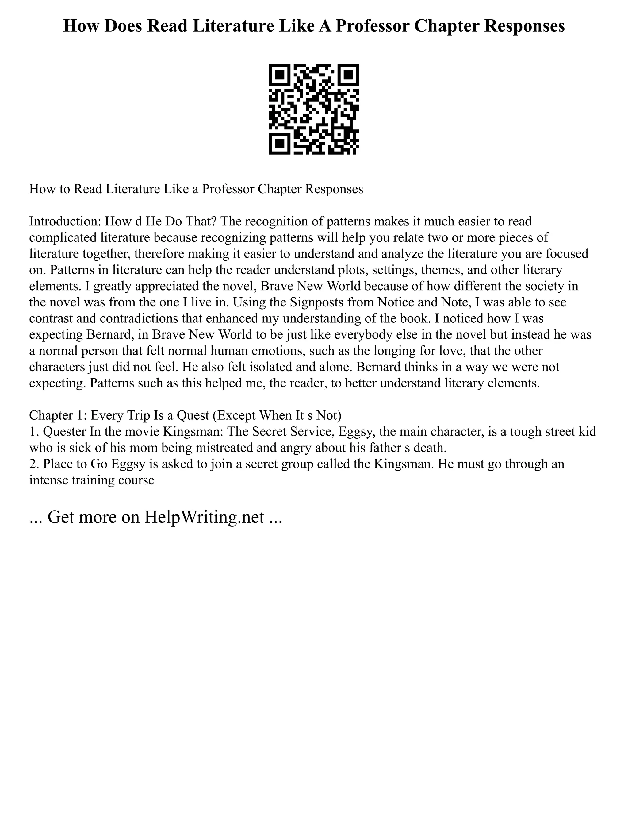 How Does Read Literature Like A Professor Chapter Responses
How to Read Literature Like a Professor Chapter Responses
Introduction: How d He Do That? The recognition of patterns makes it much easier to read
complicated literature because recognizing patterns will help you relate two or more pieces of
literature together, therefore making it easier to understand and analyze the literature you are focused
on. Patterns in literature can help the reader understand plots, settings, themes, and other literary
elements. I greatly appreciated the novel, Brave New World because of how different the society in
the novel was from the one I live in. Using the Signposts from Notice and Note, I was able to see
contrast and contradictions that enhanced my understanding of the book. I noticed how I was
expecting Bernard, in Brave New World to be just like everybody else in the novel but instead he was
a normal person that felt normal human emotions, such as the longing for love, that the other
characters just did not feel. He also felt isolated and alone. Bernard thinks in a way we were not
expecting. Patterns such as this helped me, the reader, to better understand literary elements.
Chapter 1: Every Trip Is a Quest (Except When It s Not)
1. Quester In the movie Kingsman: The Secret Service, Eggsy, the main character, is a tough street kid
who is sick of his mom being mistreated and angry about his father s death.
2. Place to Go Eggsy is asked to join a secret group called the Kingsman. He must go through an
intense training course
... Get more on HelpWriting.net ...
 