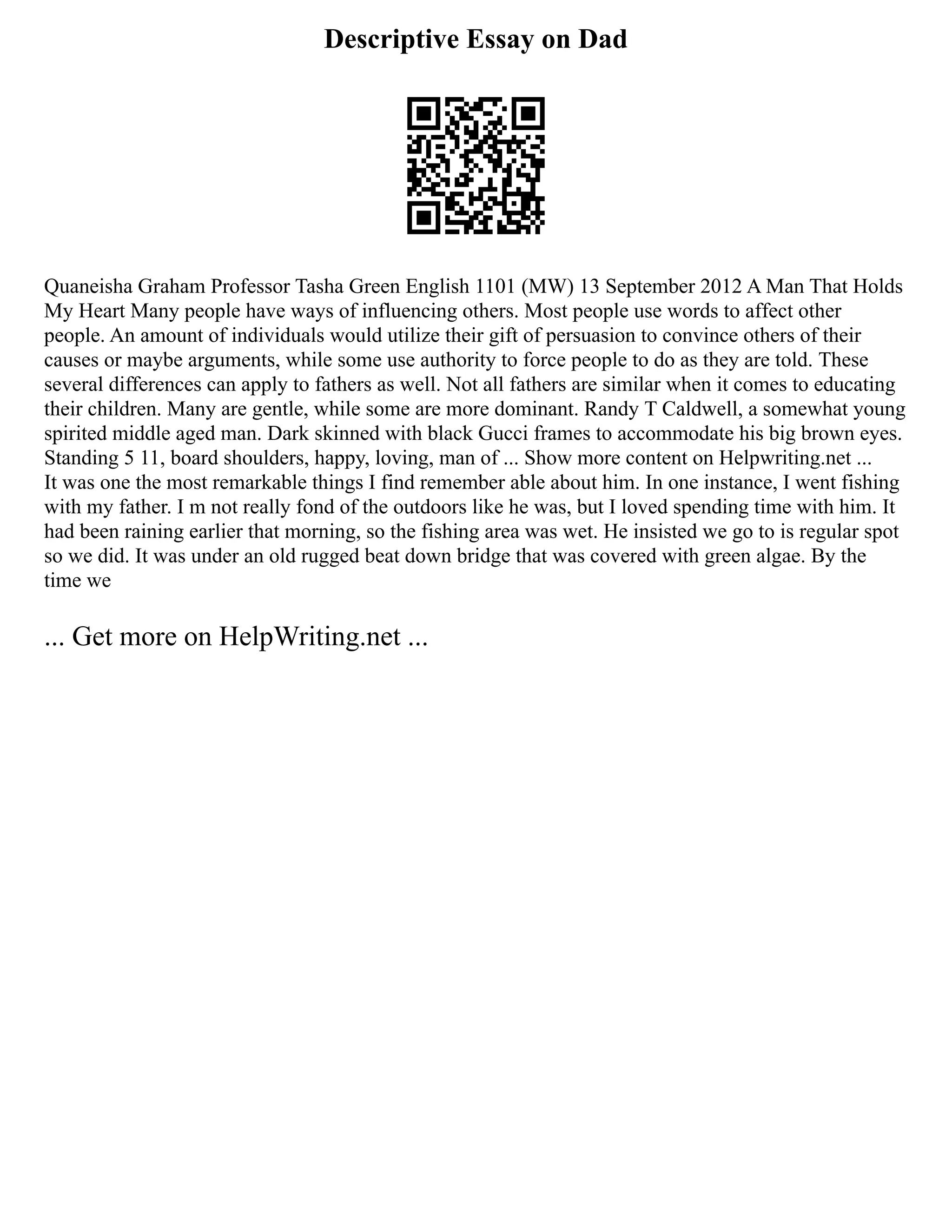 Descriptive Essay on Dad
Quaneisha Graham Professor Tasha Green English 1101 (MW) 13 September 2012 A Man That Holds
My Heart Many people have ways of influencing others. Most people use words to affect other
people. An amount of individuals would utilize their gift of persuasion to convince others of their
causes or maybe arguments, while some use authority to force people to do as they are told. These
several differences can apply to fathers as well. Not all fathers are similar when it comes to educating
their children. Many are gentle, while some are more dominant. Randy T Caldwell, a somewhat young
spirited middle aged man. Dark skinned with black Gucci frames to accommodate his big brown eyes.
Standing 5 11, board shoulders, happy, loving, man of ... Show more content on Helpwriting.net ...
It was one the most remarkable things I find remember able about him. In one instance, I went fishing
with my father. I m not really fond of the outdoors like he was, but I loved spending time with him. It
had been raining earlier that morning, so the fishing area was wet. He insisted we go to is regular spot
so we did. It was under an old rugged beat down bridge that was covered with green algae. By the
time we
... Get more on HelpWriting.net ...
 
