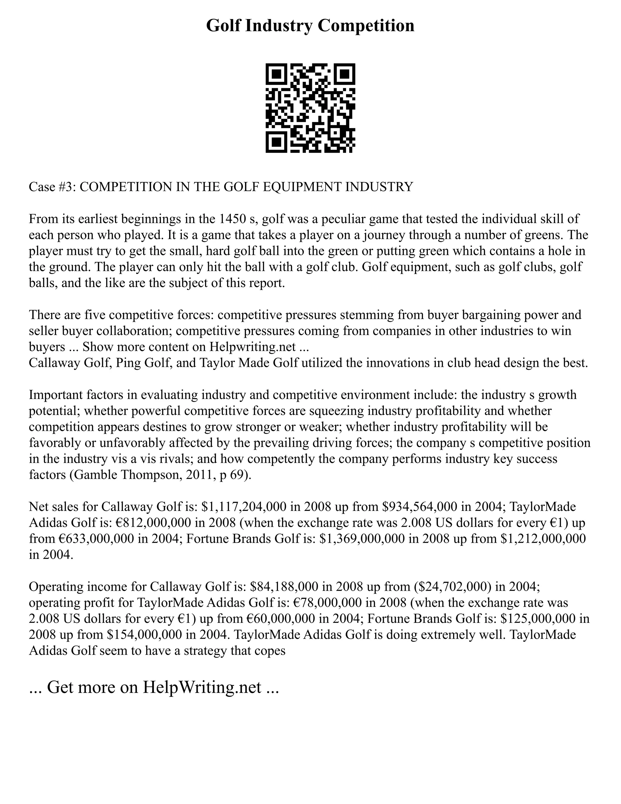 Golf Industry Competition
Case #3: COMPETITION IN THE GOLF EQUIPMENT INDUSTRY
From its earliest beginnings in the 1450 s, golf was a peculiar game that tested the individual skill of
each person who played. It is a game that takes a player on a journey through a number of greens. The
player must try to get the small, hard golf ball into the green or putting green which contains a hole in
the ground. The player can only hit the ball with a golf club. Golf equipment, such as golf clubs, golf
balls, and the like are the subject of this report.
There are five competitive forces: competitive pressures stemming from buyer bargaining power and
seller buyer collaboration; competitive pressures coming from companies in other industries to win
buyers ... Show more content on Helpwriting.net ...
Callaway Golf, Ping Golf, and Taylor Made Golf utilized the innovations in club head design the best.
Important factors in evaluating industry and competitive environment include: the industry s growth
potential; whether powerful competitive forces are squeezing industry profitability and whether
competition appears destines to grow stronger or weaker; whether industry profitability will be
favorably or unfavorably affected by the prevailing driving forces; the company s competitive position
in the industry vis a vis rivals; and how competently the company performs industry key success
factors (Gamble Thompson, 2011, p 69).
Net sales for Callaway Golf is: $1,117,204,000 in 2008 up from $934,564,000 in 2004; TaylorMade
Adidas Golf is: €812,000,000 in 2008 (when the exchange rate was 2.008 US dollars for every €1) up
from €633,000,000 in 2004; Fortune Brands Golf is: $1,369,000,000 in 2008 up from $1,212,000,000
in 2004.
Operating income for Callaway Golf is: $84,188,000 in 2008 up from ($24,702,000) in 2004;
operating profit for TaylorMade Adidas Golf is: €78,000,000 in 2008 (when the exchange rate was
2.008 US dollars for every €1) up from €60,000,000 in 2004; Fortune Brands Golf is: $125,000,000 in
2008 up from $154,000,000 in 2004. TaylorMade Adidas Golf is doing extremely well. TaylorMade
Adidas Golf seem to have a strategy that copes
... Get more on HelpWriting.net ...
 