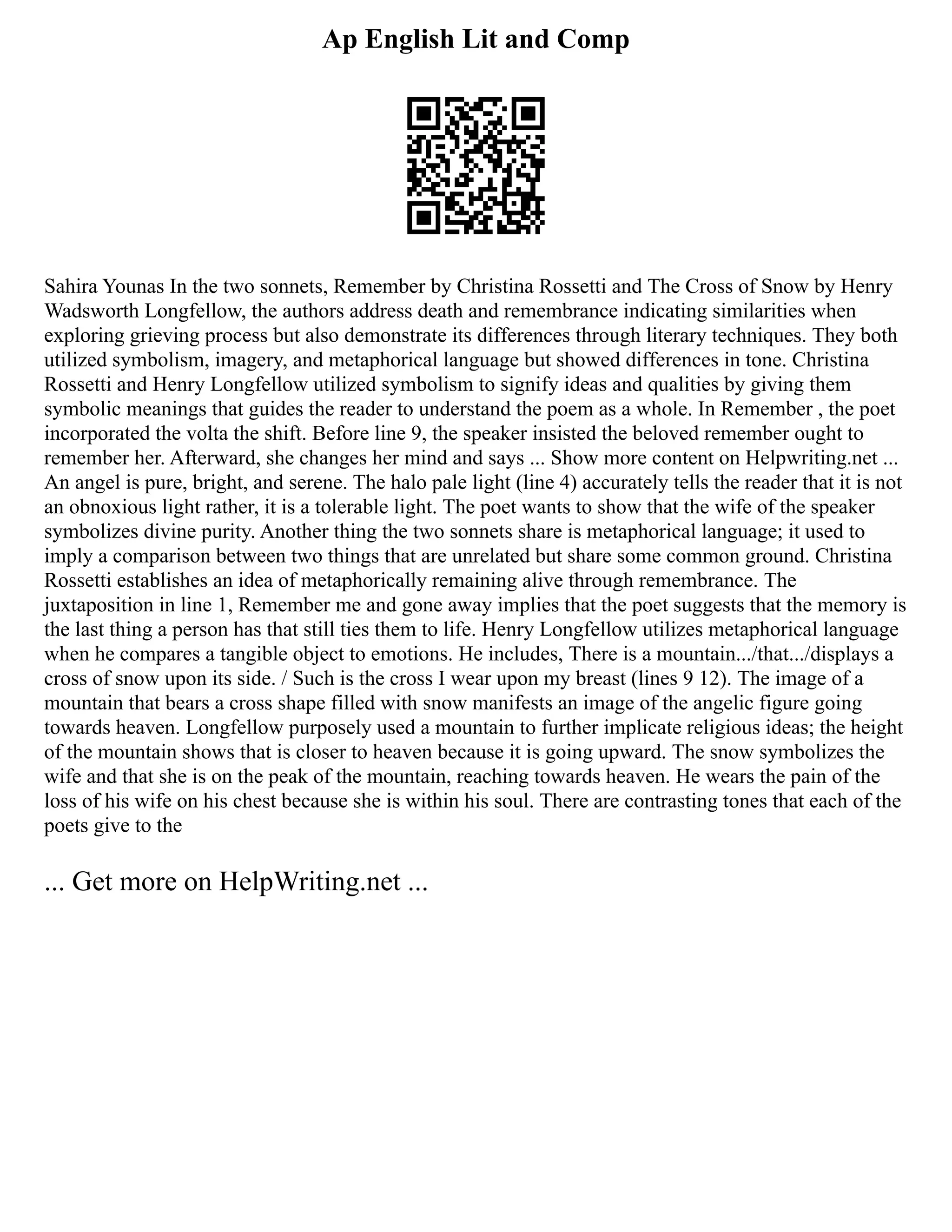 Ap English Lit and Comp
Sahira Younas In the two sonnets, Remember by Christina Rossetti and The Cross of Snow by Henry
Wadsworth Longfellow, the authors address death and remembrance indicating similarities when
exploring grieving process but also demonstrate its differences through literary techniques. They both
utilized symbolism, imagery, and metaphorical language but showed differences in tone. Christina
Rossetti and Henry Longfellow utilized symbolism to signify ideas and qualities by giving them
symbolic meanings that guides the reader to understand the poem as a whole. In Remember , the poet
incorporated the volta the shift. Before line 9, the speaker insisted the beloved remember ought to
remember her. Afterward, she changes her mind and says ... Show more content on Helpwriting.net ...
An angel is pure, bright, and serene. The halo pale light (line 4) accurately tells the reader that it is not
an obnoxious light rather, it is a tolerable light. The poet wants to show that the wife of the speaker
symbolizes divine purity. Another thing the two sonnets share is metaphorical language; it used to
imply a comparison between two things that are unrelated but share some common ground. Christina
Rossetti establishes an idea of metaphorically remaining alive through remembrance. The
juxtaposition in line 1, Remember me and gone away implies that the poet suggests that the memory is
the last thing a person has that still ties them to life. Henry Longfellow utilizes metaphorical language
when he compares a tangible object to emotions. He includes, There is a mountain.../that.../displays a
cross of snow upon its side. / Such is the cross I wear upon my breast (lines 9 12). The image of a
mountain that bears a cross shape filled with snow manifests an image of the angelic figure going
towards heaven. Longfellow purposely used a mountain to further implicate religious ideas; the height
of the mountain shows that is closer to heaven because it is going upward. The snow symbolizes the
wife and that she is on the peak of the mountain, reaching towards heaven. He wears the pain of the
loss of his wife on his chest because she is within his soul. There are contrasting tones that each of the
poets give to the
... Get more on HelpWriting.net ...
 