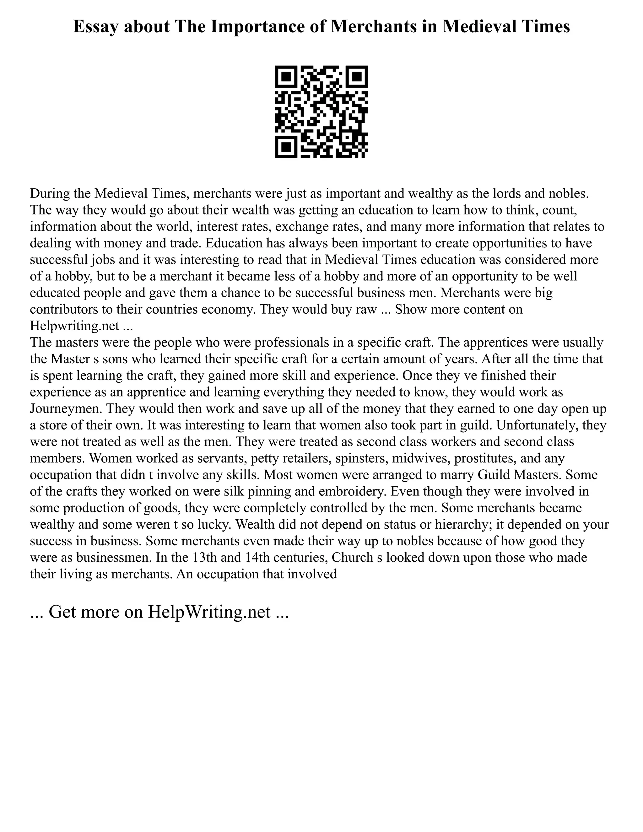 Essay about The Importance of Merchants in Medieval Times
During the Medieval Times, merchants were just as important and wealthy as the lords and nobles.
The way they would go about their wealth was getting an education to learn how to think, count,
information about the world, interest rates, exchange rates, and many more information that relates to
dealing with money and trade. Education has always been important to create opportunities to have
successful jobs and it was interesting to read that in Medieval Times education was considered more
of a hobby, but to be a merchant it became less of a hobby and more of an opportunity to be well
educated people and gave them a chance to be successful business men. Merchants were big
contributors to their countries economy. They would buy raw ... Show more content on
Helpwriting.net ...
The masters were the people who were professionals in a specific craft. The apprentices were usually
the Master s sons who learned their specific craft for a certain amount of years. After all the time that
is spent learning the craft, they gained more skill and experience. Once they ve finished their
experience as an apprentice and learning everything they needed to know, they would work as
Journeymen. They would then work and save up all of the money that they earned to one day open up
a store of their own. It was interesting to learn that women also took part in guild. Unfortunately, they
were not treated as well as the men. They were treated as second class workers and second class
members. Women worked as servants, petty retailers, spinsters, midwives, prostitutes, and any
occupation that didn t involve any skills. Most women were arranged to marry Guild Masters. Some
of the crafts they worked on were silk pinning and embroidery. Even though they were involved in
some production of goods, they were completely controlled by the men. Some merchants became
wealthy and some weren t so lucky. Wealth did not depend on status or hierarchy; it depended on your
success in business. Some merchants even made their way up to nobles because of how good they
were as businessmen. In the 13th and 14th centuries, Church s looked down upon those who made
their living as merchants. An occupation that involved
... Get more on HelpWriting.net ...
 